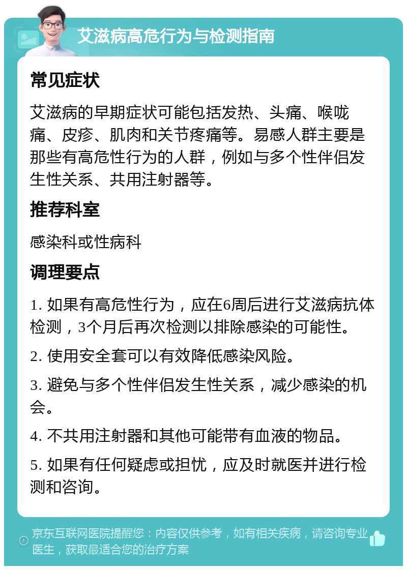 艾滋病高危行为与检测指南 常见症状 艾滋病的早期症状可能包括发热、头痛、喉咙痛、皮疹、肌肉和关节疼痛等。易感人群主要是那些有高危性行为的人群，例如与多个性伴侣发生性关系、共用注射器等。 推荐科室 感染科或性病科 调理要点 1. 如果有高危性行为，应在6周后进行艾滋病抗体检测，3个月后再次检测以排除感染的可能性。 2. 使用安全套可以有效降低感染风险。 3. 避免与多个性伴侣发生性关系，减少感染的机会。 4. 不共用注射器和其他可能带有血液的物品。 5. 如果有任何疑虑或担忧，应及时就医并进行检测和咨询。