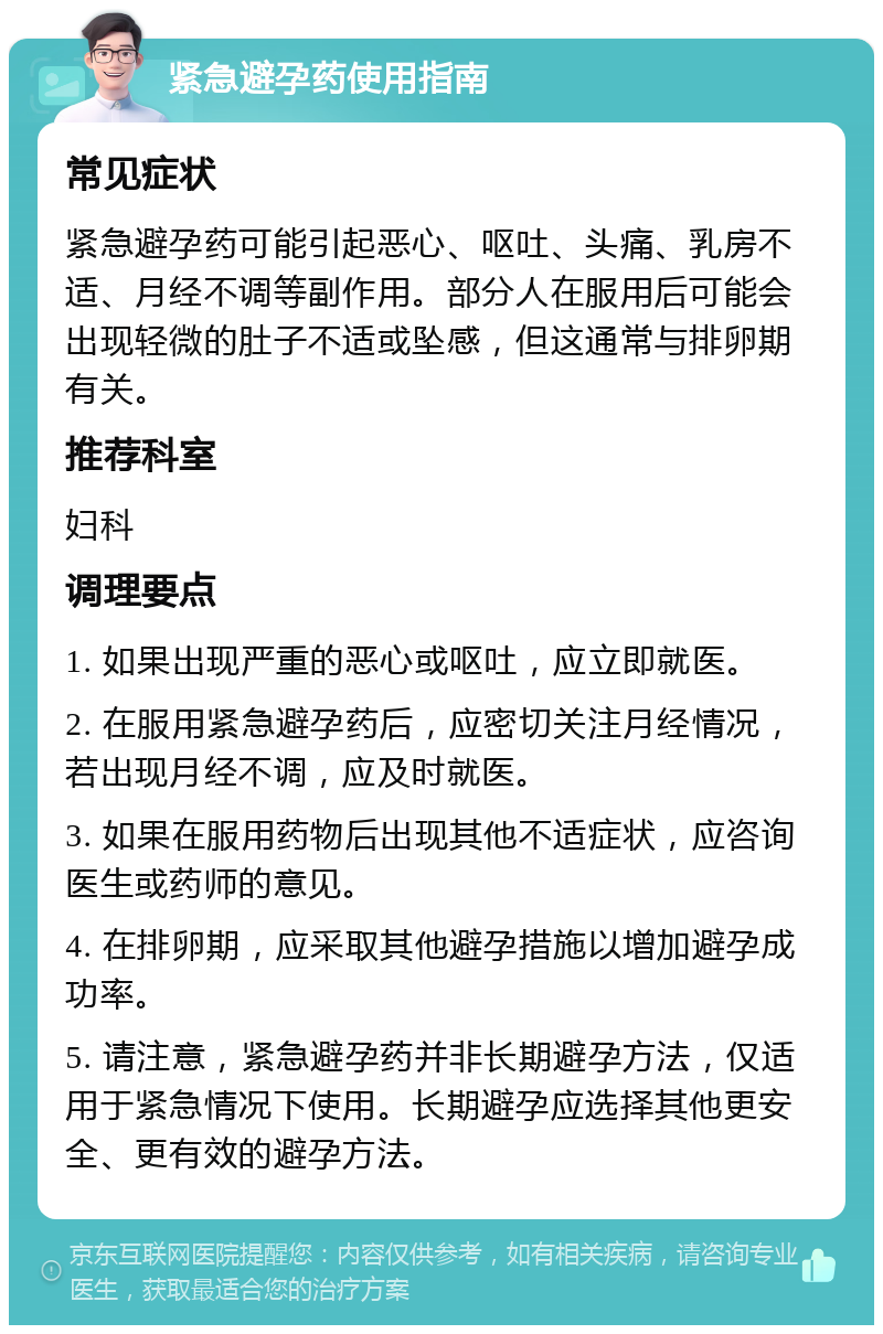 紧急避孕药使用指南 常见症状 紧急避孕药可能引起恶心、呕吐、头痛、乳房不适、月经不调等副作用。部分人在服用后可能会出现轻微的肚子不适或坠感，但这通常与排卵期有关。 推荐科室 妇科 调理要点 1. 如果出现严重的恶心或呕吐，应立即就医。 2. 在服用紧急避孕药后，应密切关注月经情况，若出现月经不调，应及时就医。 3. 如果在服用药物后出现其他不适症状，应咨询医生或药师的意见。 4. 在排卵期，应采取其他避孕措施以增加避孕成功率。 5. 请注意，紧急避孕药并非长期避孕方法，仅适用于紧急情况下使用。长期避孕应选择其他更安全、更有效的避孕方法。