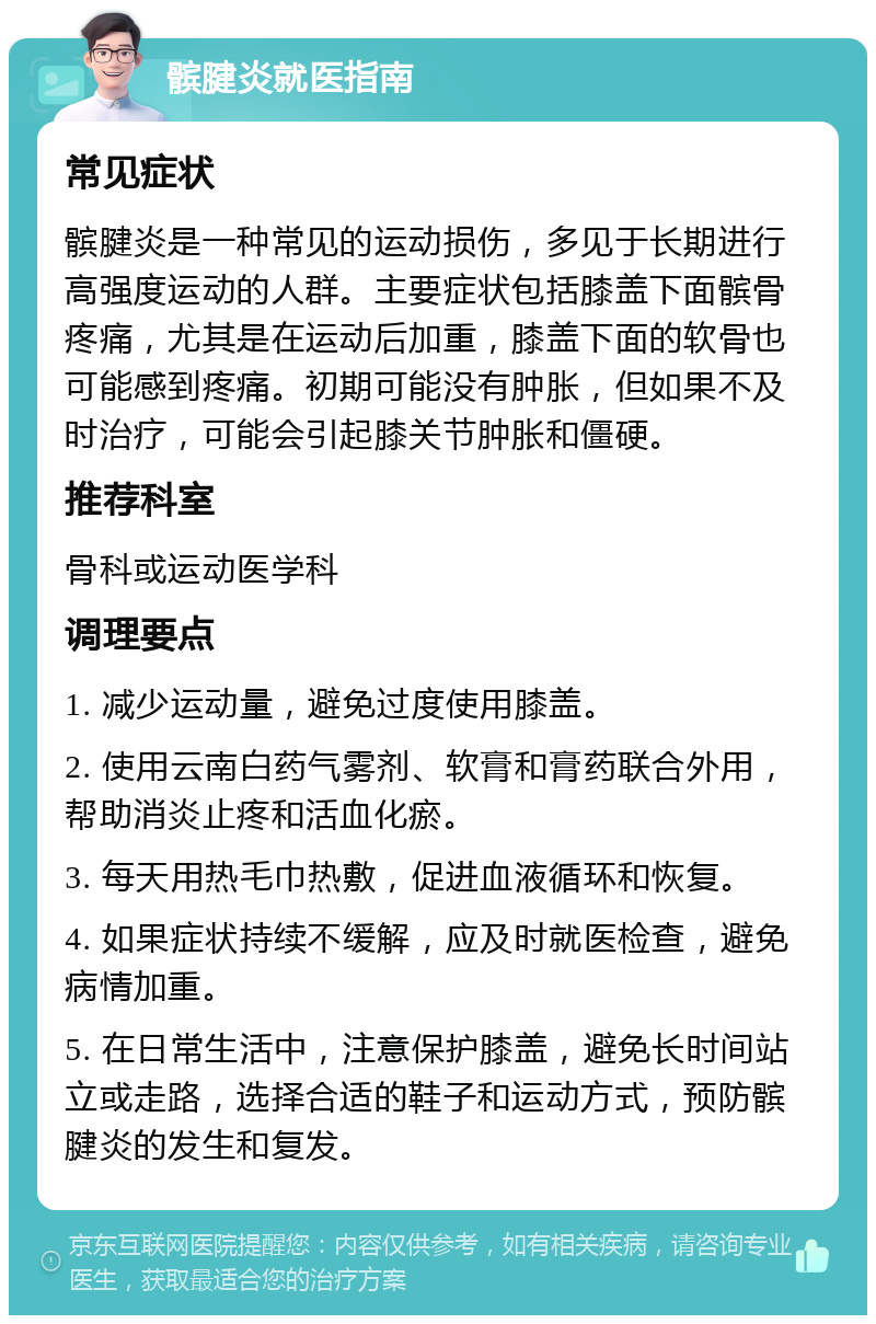 髌腱炎就医指南 常见症状 髌腱炎是一种常见的运动损伤，多见于长期进行高强度运动的人群。主要症状包括膝盖下面髌骨疼痛，尤其是在运动后加重，膝盖下面的软骨也可能感到疼痛。初期可能没有肿胀，但如果不及时治疗，可能会引起膝关节肿胀和僵硬。 推荐科室 骨科或运动医学科 调理要点 1. 减少运动量，避免过度使用膝盖。 2. 使用云南白药气雾剂、软膏和膏药联合外用，帮助消炎止疼和活血化瘀。 3. 每天用热毛巾热敷，促进血液循环和恢复。 4. 如果症状持续不缓解，应及时就医检查，避免病情加重。 5. 在日常生活中，注意保护膝盖，避免长时间站立或走路，选择合适的鞋子和运动方式，预防髌腱炎的发生和复发。