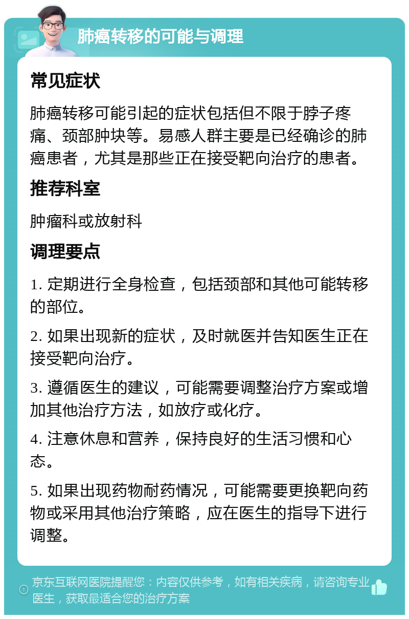 肺癌转移的可能与调理 常见症状 肺癌转移可能引起的症状包括但不限于脖子疼痛、颈部肿块等。易感人群主要是已经确诊的肺癌患者，尤其是那些正在接受靶向治疗的患者。 推荐科室 肿瘤科或放射科 调理要点 1. 定期进行全身检查，包括颈部和其他可能转移的部位。 2. 如果出现新的症状，及时就医并告知医生正在接受靶向治疗。 3. 遵循医生的建议，可能需要调整治疗方案或增加其他治疗方法，如放疗或化疗。 4. 注意休息和营养，保持良好的生活习惯和心态。 5. 如果出现药物耐药情况，可能需要更换靶向药物或采用其他治疗策略，应在医生的指导下进行调整。