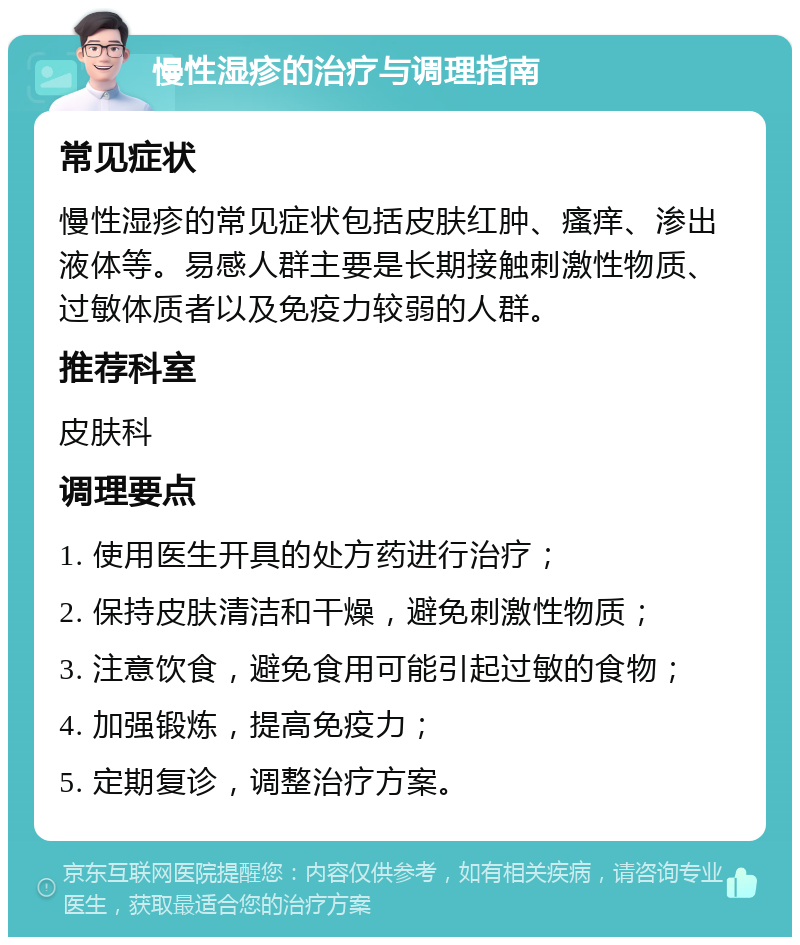 慢性湿疹的治疗与调理指南 常见症状 慢性湿疹的常见症状包括皮肤红肿、瘙痒、渗出液体等。易感人群主要是长期接触刺激性物质、过敏体质者以及免疫力较弱的人群。 推荐科室 皮肤科 调理要点 1. 使用医生开具的处方药进行治疗； 2. 保持皮肤清洁和干燥，避免刺激性物质； 3. 注意饮食，避免食用可能引起过敏的食物； 4. 加强锻炼，提高免疫力； 5. 定期复诊，调整治疗方案。