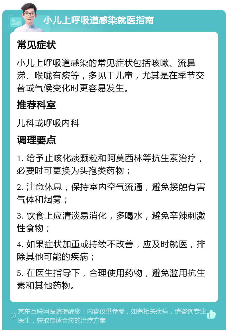 小儿上呼吸道感染就医指南 常见症状 小儿上呼吸道感染的常见症状包括咳嗽、流鼻涕、喉咙有痰等，多见于儿童，尤其是在季节交替或气候变化时更容易发生。 推荐科室 儿科或呼吸内科 调理要点 1. 给予止咳化痰颗粒和阿莫西林等抗生素治疗，必要时可更换为头孢类药物； 2. 注意休息，保持室内空气流通，避免接触有害气体和烟雾； 3. 饮食上应清淡易消化，多喝水，避免辛辣刺激性食物； 4. 如果症状加重或持续不改善，应及时就医，排除其他可能的疾病； 5. 在医生指导下，合理使用药物，避免滥用抗生素和其他药物。