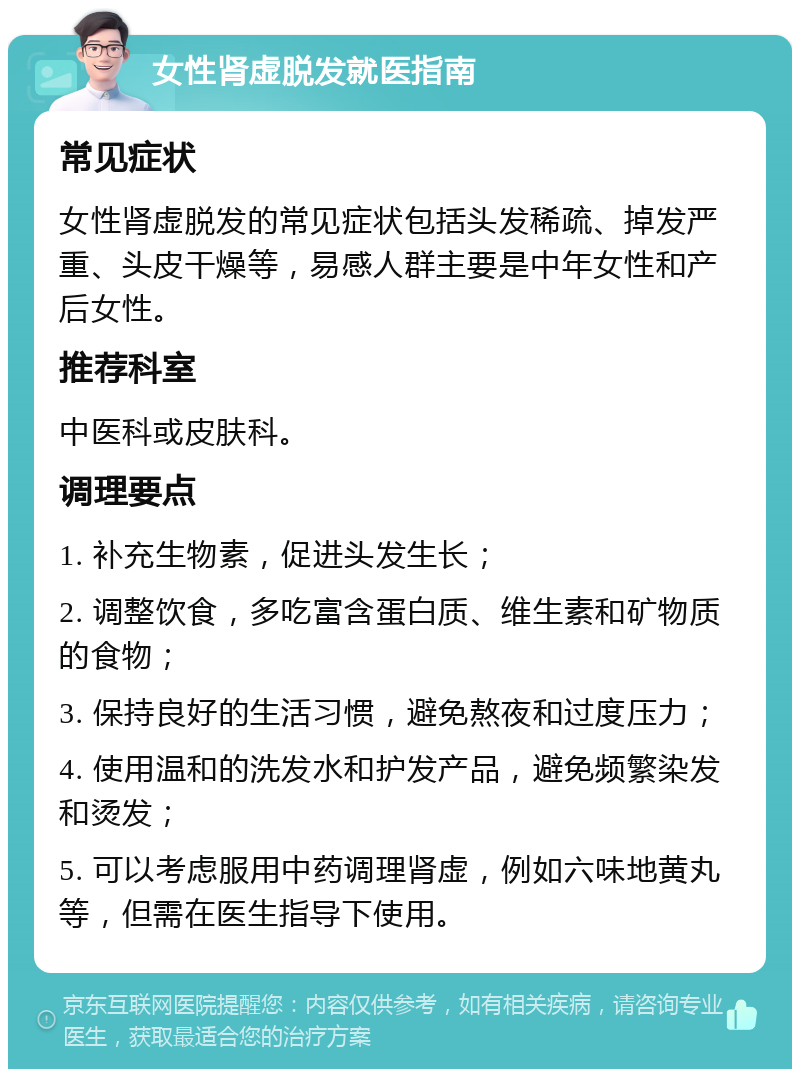 女性肾虚脱发就医指南 常见症状 女性肾虚脱发的常见症状包括头发稀疏、掉发严重、头皮干燥等，易感人群主要是中年女性和产后女性。 推荐科室 中医科或皮肤科。 调理要点 1. 补充生物素，促进头发生长； 2. 调整饮食，多吃富含蛋白质、维生素和矿物质的食物； 3. 保持良好的生活习惯，避免熬夜和过度压力； 4. 使用温和的洗发水和护发产品，避免频繁染发和烫发； 5. 可以考虑服用中药调理肾虚，例如六味地黄丸等，但需在医生指导下使用。