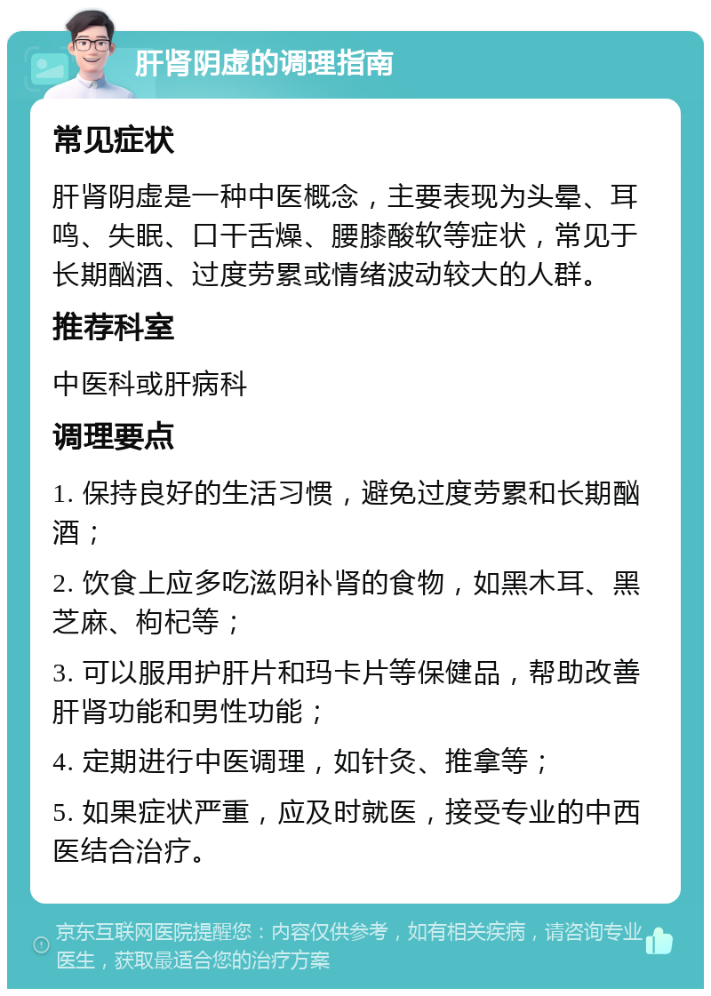 肝肾阴虚的调理指南 常见症状 肝肾阴虚是一种中医概念，主要表现为头晕、耳鸣、失眠、口干舌燥、腰膝酸软等症状，常见于长期酗酒、过度劳累或情绪波动较大的人群。 推荐科室 中医科或肝病科 调理要点 1. 保持良好的生活习惯，避免过度劳累和长期酗酒； 2. 饮食上应多吃滋阴补肾的食物，如黑木耳、黑芝麻、枸杞等； 3. 可以服用护肝片和玛卡片等保健品，帮助改善肝肾功能和男性功能； 4. 定期进行中医调理，如针灸、推拿等； 5. 如果症状严重，应及时就医，接受专业的中西医结合治疗。