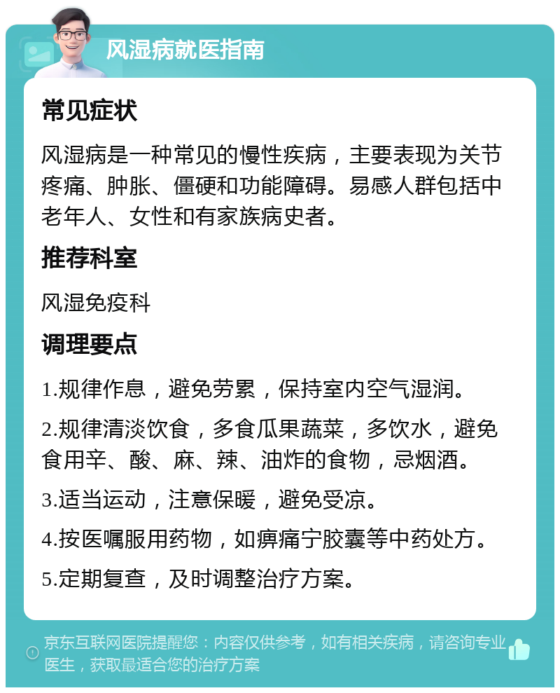 风湿病就医指南 常见症状 风湿病是一种常见的慢性疾病，主要表现为关节疼痛、肿胀、僵硬和功能障碍。易感人群包括中老年人、女性和有家族病史者。 推荐科室 风湿免疫科 调理要点 1.规律作息，避免劳累，保持室内空气湿润。 2.规律清淡饮食，多食瓜果蔬菜，多饮水，避免食用辛、酸、麻、辣、油炸的食物，忌烟酒。 3.适当运动，注意保暖，避免受凉。 4.按医嘱服用药物，如痹痛宁胶囊等中药处方。 5.定期复查，及时调整治疗方案。