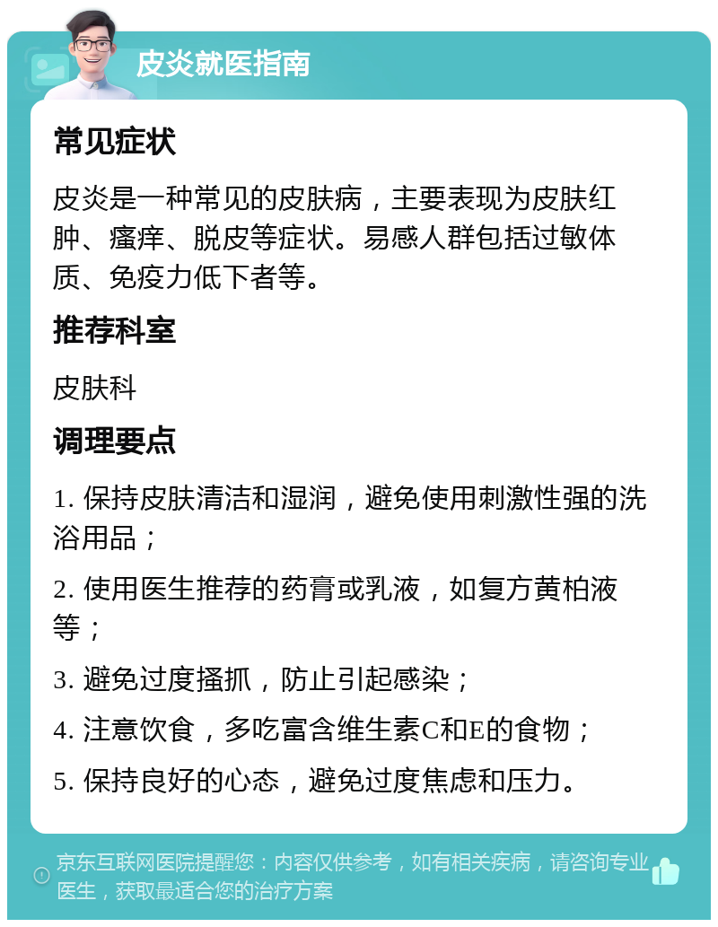 皮炎就医指南 常见症状 皮炎是一种常见的皮肤病，主要表现为皮肤红肿、瘙痒、脱皮等症状。易感人群包括过敏体质、免疫力低下者等。 推荐科室 皮肤科 调理要点 1. 保持皮肤清洁和湿润，避免使用刺激性强的洗浴用品； 2. 使用医生推荐的药膏或乳液，如复方黄柏液等； 3. 避免过度搔抓，防止引起感染； 4. 注意饮食，多吃富含维生素C和E的食物； 5. 保持良好的心态，避免过度焦虑和压力。