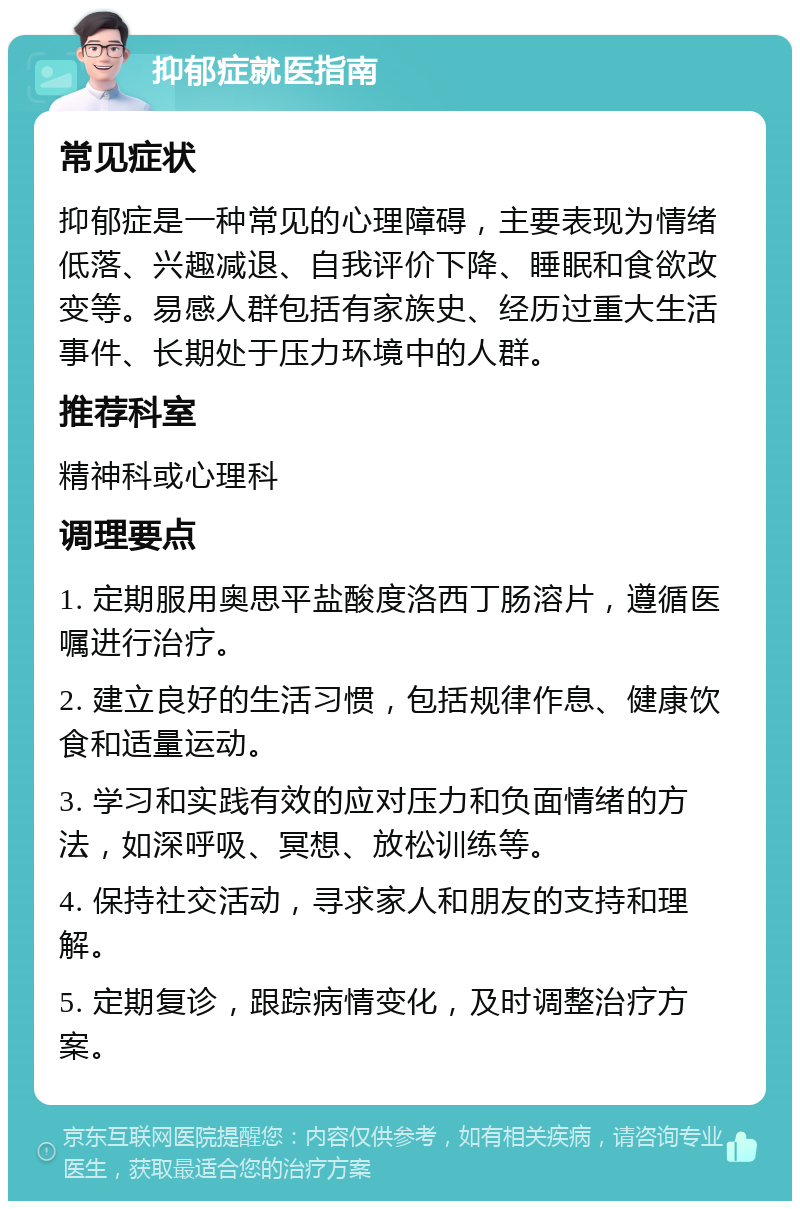 抑郁症就医指南 常见症状 抑郁症是一种常见的心理障碍，主要表现为情绪低落、兴趣减退、自我评价下降、睡眠和食欲改变等。易感人群包括有家族史、经历过重大生活事件、长期处于压力环境中的人群。 推荐科室 精神科或心理科 调理要点 1. 定期服用奥思平盐酸度洛西丁肠溶片，遵循医嘱进行治疗。 2. 建立良好的生活习惯，包括规律作息、健康饮食和适量运动。 3. 学习和实践有效的应对压力和负面情绪的方法，如深呼吸、冥想、放松训练等。 4. 保持社交活动，寻求家人和朋友的支持和理解。 5. 定期复诊，跟踪病情变化，及时调整治疗方案。