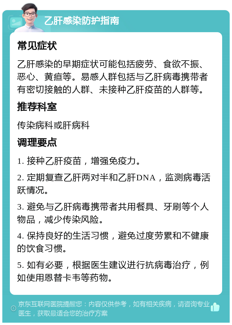 乙肝感染防护指南 常见症状 乙肝感染的早期症状可能包括疲劳、食欲不振、恶心、黄疸等。易感人群包括与乙肝病毒携带者有密切接触的人群、未接种乙肝疫苗的人群等。 推荐科室 传染病科或肝病科 调理要点 1. 接种乙肝疫苗，增强免疫力。 2. 定期复查乙肝两对半和乙肝DNA，监测病毒活跃情况。 3. 避免与乙肝病毒携带者共用餐具、牙刷等个人物品，减少传染风险。 4. 保持良好的生活习惯，避免过度劳累和不健康的饮食习惯。 5. 如有必要，根据医生建议进行抗病毒治疗，例如使用恩替卡韦等药物。