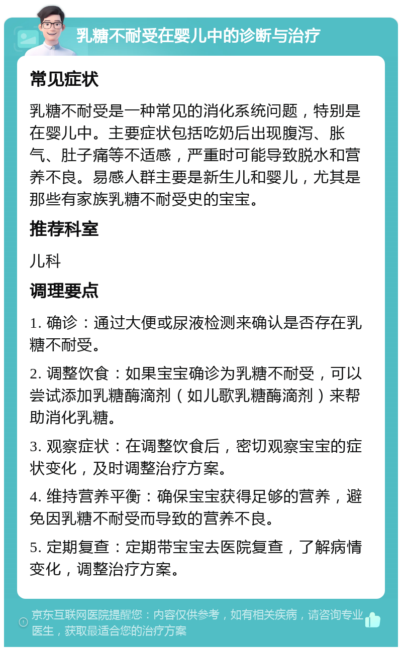 乳糖不耐受在婴儿中的诊断与治疗 常见症状 乳糖不耐受是一种常见的消化系统问题，特别是在婴儿中。主要症状包括吃奶后出现腹泻、胀气、肚子痛等不适感，严重时可能导致脱水和营养不良。易感人群主要是新生儿和婴儿，尤其是那些有家族乳糖不耐受史的宝宝。 推荐科室 儿科 调理要点 1. 确诊：通过大便或尿液检测来确认是否存在乳糖不耐受。 2. 调整饮食：如果宝宝确诊为乳糖不耐受，可以尝试添加乳糖酶滴剂（如儿歌乳糖酶滴剂）来帮助消化乳糖。 3. 观察症状：在调整饮食后，密切观察宝宝的症状变化，及时调整治疗方案。 4. 维持营养平衡：确保宝宝获得足够的营养，避免因乳糖不耐受而导致的营养不良。 5. 定期复查：定期带宝宝去医院复查，了解病情变化，调整治疗方案。