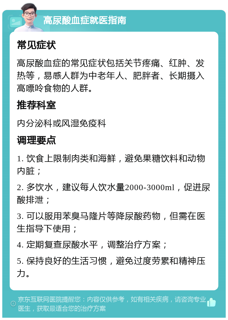 高尿酸血症就医指南 常见症状 高尿酸血症的常见症状包括关节疼痛、红肿、发热等，易感人群为中老年人、肥胖者、长期摄入高嘌呤食物的人群。 推荐科室 内分泌科或风湿免疫科 调理要点 1. 饮食上限制肉类和海鲜，避免果糖饮料和动物内脏； 2. 多饮水，建议每人饮水量2000-3000ml，促进尿酸排泄； 3. 可以服用苯臭马隆片等降尿酸药物，但需在医生指导下使用； 4. 定期复查尿酸水平，调整治疗方案； 5. 保持良好的生活习惯，避免过度劳累和精神压力。