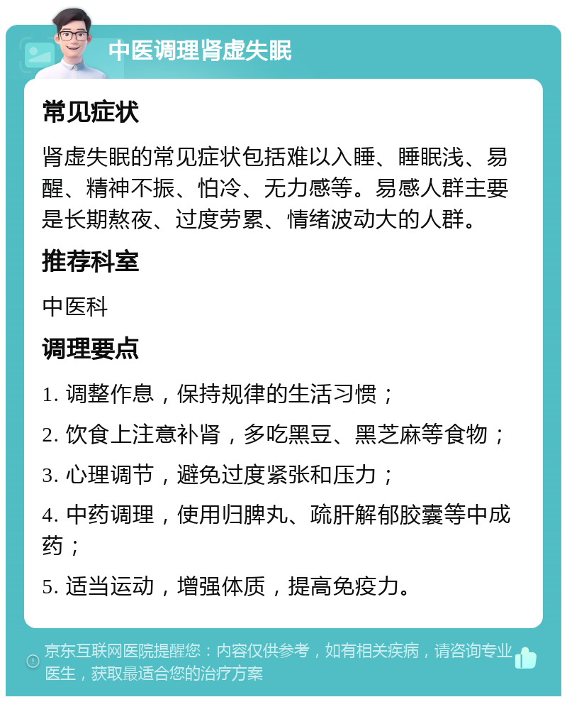 中医调理肾虚失眠 常见症状 肾虚失眠的常见症状包括难以入睡、睡眠浅、易醒、精神不振、怕冷、无力感等。易感人群主要是长期熬夜、过度劳累、情绪波动大的人群。 推荐科室 中医科 调理要点 1. 调整作息，保持规律的生活习惯； 2. 饮食上注意补肾，多吃黑豆、黑芝麻等食物； 3. 心理调节，避免过度紧张和压力； 4. 中药调理，使用归脾丸、疏肝解郁胶囊等中成药； 5. 适当运动，增强体质，提高免疫力。