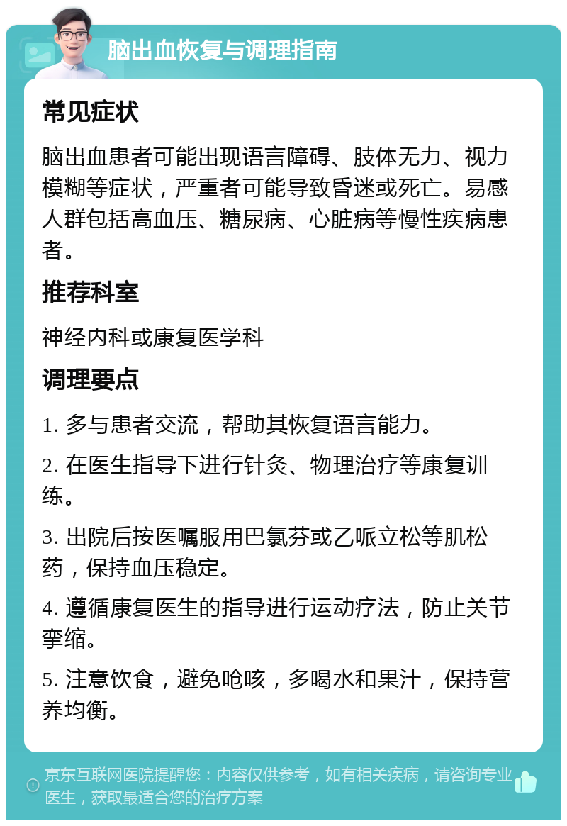 脑出血恢复与调理指南 常见症状 脑出血患者可能出现语言障碍、肢体无力、视力模糊等症状，严重者可能导致昏迷或死亡。易感人群包括高血压、糖尿病、心脏病等慢性疾病患者。 推荐科室 神经内科或康复医学科 调理要点 1. 多与患者交流，帮助其恢复语言能力。 2. 在医生指导下进行针灸、物理治疗等康复训练。 3. 出院后按医嘱服用巴氯芬或乙哌立松等肌松药，保持血压稳定。 4. 遵循康复医生的指导进行运动疗法，防止关节挛缩。 5. 注意饮食，避免呛咳，多喝水和果汁，保持营养均衡。