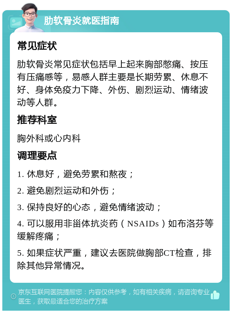 肋软骨炎就医指南 常见症状 肋软骨炎常见症状包括早上起来胸部憋痛、按压有压痛感等，易感人群主要是长期劳累、休息不好、身体免疫力下降、外伤、剧烈运动、情绪波动等人群。 推荐科室 胸外科或心内科 调理要点 1. 休息好，避免劳累和熬夜； 2. 避免剧烈运动和外伤； 3. 保持良好的心态，避免情绪波动； 4. 可以服用非甾体抗炎药（NSAIDs）如布洛芬等缓解疼痛； 5. 如果症状严重，建议去医院做胸部CT检查，排除其他异常情况。