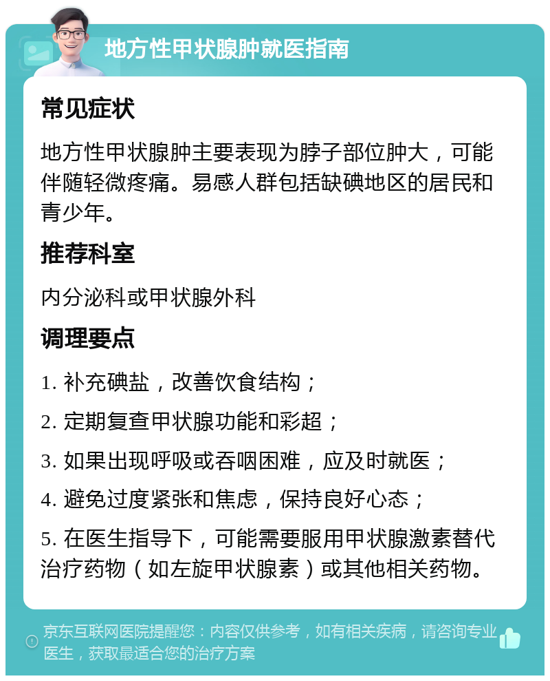 地方性甲状腺肿就医指南 常见症状 地方性甲状腺肿主要表现为脖子部位肿大，可能伴随轻微疼痛。易感人群包括缺碘地区的居民和青少年。 推荐科室 内分泌科或甲状腺外科 调理要点 1. 补充碘盐，改善饮食结构； 2. 定期复查甲状腺功能和彩超； 3. 如果出现呼吸或吞咽困难，应及时就医； 4. 避免过度紧张和焦虑，保持良好心态； 5. 在医生指导下，可能需要服用甲状腺激素替代治疗药物（如左旋甲状腺素）或其他相关药物。