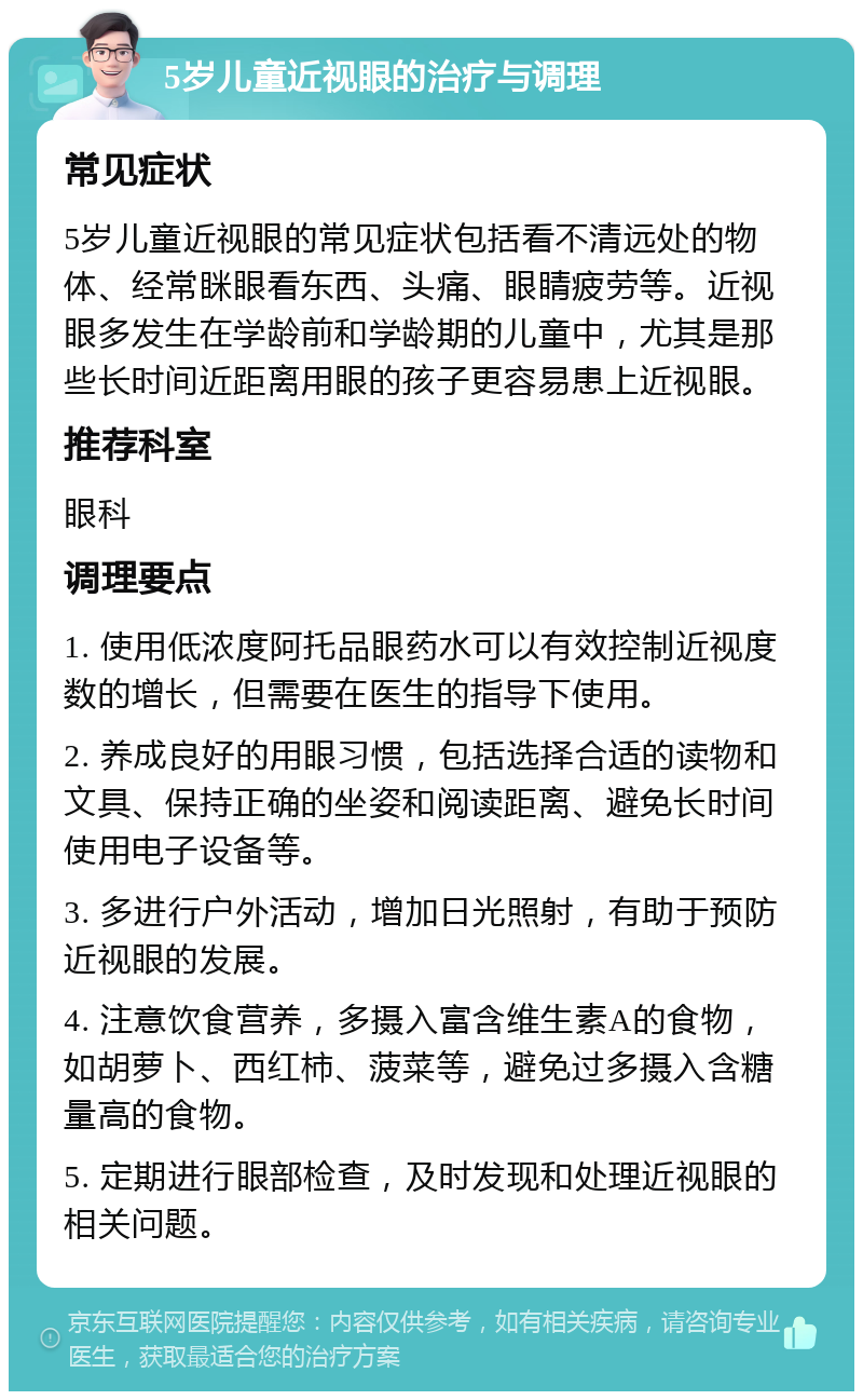 5岁儿童近视眼的治疗与调理 常见症状 5岁儿童近视眼的常见症状包括看不清远处的物体、经常眯眼看东西、头痛、眼睛疲劳等。近视眼多发生在学龄前和学龄期的儿童中，尤其是那些长时间近距离用眼的孩子更容易患上近视眼。 推荐科室 眼科 调理要点 1. 使用低浓度阿托品眼药水可以有效控制近视度数的增长，但需要在医生的指导下使用。 2. 养成良好的用眼习惯，包括选择合适的读物和文具、保持正确的坐姿和阅读距离、避免长时间使用电子设备等。 3. 多进行户外活动，增加日光照射，有助于预防近视眼的发展。 4. 注意饮食营养，多摄入富含维生素A的食物，如胡萝卜、西红柿、菠菜等，避免过多摄入含糖量高的食物。 5. 定期进行眼部检查，及时发现和处理近视眼的相关问题。