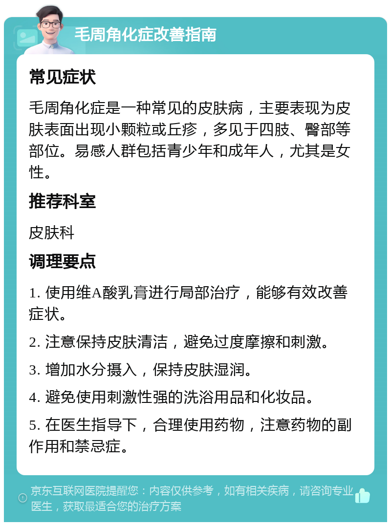 毛周角化症改善指南 常见症状 毛周角化症是一种常见的皮肤病，主要表现为皮肤表面出现小颗粒或丘疹，多见于四肢、臀部等部位。易感人群包括青少年和成年人，尤其是女性。 推荐科室 皮肤科 调理要点 1. 使用维A酸乳膏进行局部治疗，能够有效改善症状。 2. 注意保持皮肤清洁，避免过度摩擦和刺激。 3. 增加水分摄入，保持皮肤湿润。 4. 避免使用刺激性强的洗浴用品和化妆品。 5. 在医生指导下，合理使用药物，注意药物的副作用和禁忌症。