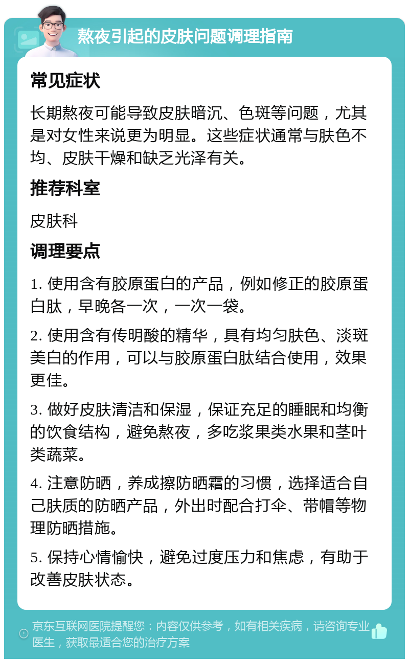 熬夜引起的皮肤问题调理指南 常见症状 长期熬夜可能导致皮肤暗沉、色斑等问题，尤其是对女性来说更为明显。这些症状通常与肤色不均、皮肤干燥和缺乏光泽有关。 推荐科室 皮肤科 调理要点 1. 使用含有胶原蛋白的产品，例如修正的胶原蛋白肽，早晚各一次，一次一袋。 2. 使用含有传明酸的精华，具有均匀肤色、淡斑美白的作用，可以与胶原蛋白肽结合使用，效果更佳。 3. 做好皮肤清洁和保湿，保证充足的睡眠和均衡的饮食结构，避免熬夜，多吃浆果类水果和茎叶类蔬菜。 4. 注意防晒，养成擦防晒霜的习惯，选择适合自己肤质的防晒产品，外出时配合打伞、带帽等物理防晒措施。 5. 保持心情愉快，避免过度压力和焦虑，有助于改善皮肤状态。