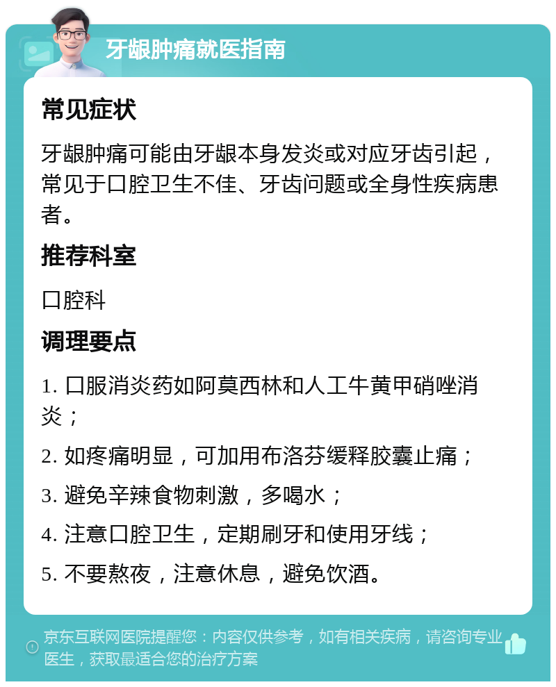 牙龈肿痛就医指南 常见症状 牙龈肿痛可能由牙龈本身发炎或对应牙齿引起，常见于口腔卫生不佳、牙齿问题或全身性疾病患者。 推荐科室 口腔科 调理要点 1. 口服消炎药如阿莫西林和人工牛黄甲硝唑消炎； 2. 如疼痛明显，可加用布洛芬缓释胶囊止痛； 3. 避免辛辣食物刺激，多喝水； 4. 注意口腔卫生，定期刷牙和使用牙线； 5. 不要熬夜，注意休息，避免饮酒。