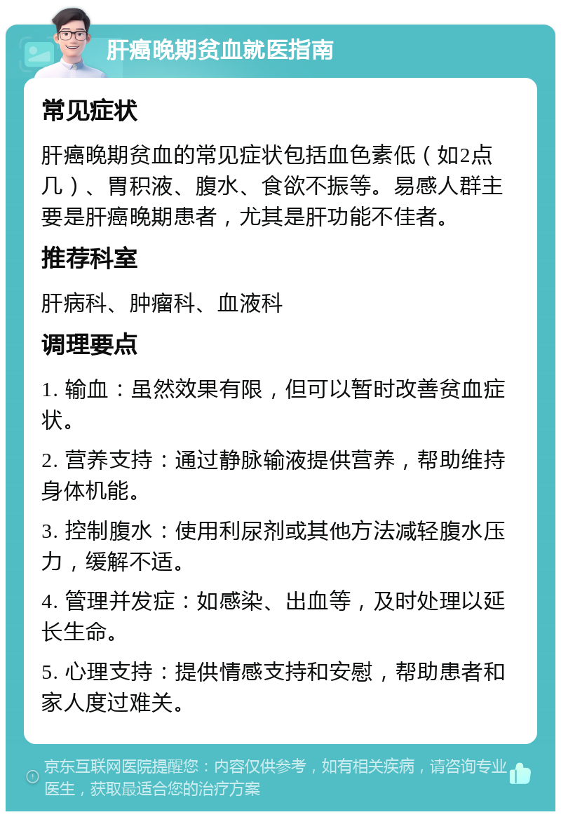 肝癌晚期贫血就医指南 常见症状 肝癌晚期贫血的常见症状包括血色素低（如2点几）、胃积液、腹水、食欲不振等。易感人群主要是肝癌晚期患者，尤其是肝功能不佳者。 推荐科室 肝病科、肿瘤科、血液科 调理要点 1. 输血：虽然效果有限，但可以暂时改善贫血症状。 2. 营养支持：通过静脉输液提供营养，帮助维持身体机能。 3. 控制腹水：使用利尿剂或其他方法减轻腹水压力，缓解不适。 4. 管理并发症：如感染、出血等，及时处理以延长生命。 5. 心理支持：提供情感支持和安慰，帮助患者和家人度过难关。