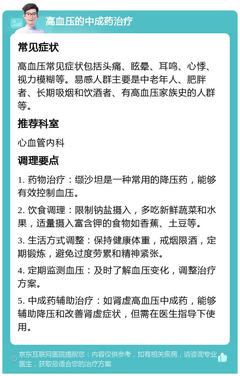 高血压的中成药治疗 常见症状 高血压常见症状包括头痛、眩晕、耳鸣、心悸、视力模糊等。易感人群主要是中老年人、肥胖者、长期吸烟和饮酒者、有高血压家族史的人群等。 推荐科室 心血管内科 调理要点 1. 药物治疗：缬沙坦是一种常用的降压药，能够有效控制血压。 2. 饮食调理：限制钠盐摄入，多吃新鲜蔬菜和水果，适量摄入富含钾的食物如香蕉、土豆等。 3. 生活方式调整：保持健康体重，戒烟限酒，定期锻炼，避免过度劳累和精神紧张。 4. 定期监测血压：及时了解血压变化，调整治疗方案。 5. 中成药辅助治疗：如肾虚高血压中成药，能够辅助降压和改善肾虚症状，但需在医生指导下使用。