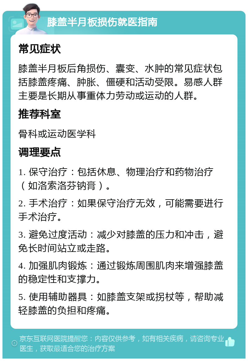 膝盖半月板损伤就医指南 常见症状 膝盖半月板后角损伤、囊变、水肿的常见症状包括膝盖疼痛、肿胀、僵硬和活动受限。易感人群主要是长期从事重体力劳动或运动的人群。 推荐科室 骨科或运动医学科 调理要点 1. 保守治疗：包括休息、物理治疗和药物治疗（如洛索洛芬钠膏）。 2. 手术治疗：如果保守治疗无效，可能需要进行手术治疗。 3. 避免过度活动：减少对膝盖的压力和冲击，避免长时间站立或走路。 4. 加强肌肉锻炼：通过锻炼周围肌肉来增强膝盖的稳定性和支撑力。 5. 使用辅助器具：如膝盖支架或拐杖等，帮助减轻膝盖的负担和疼痛。