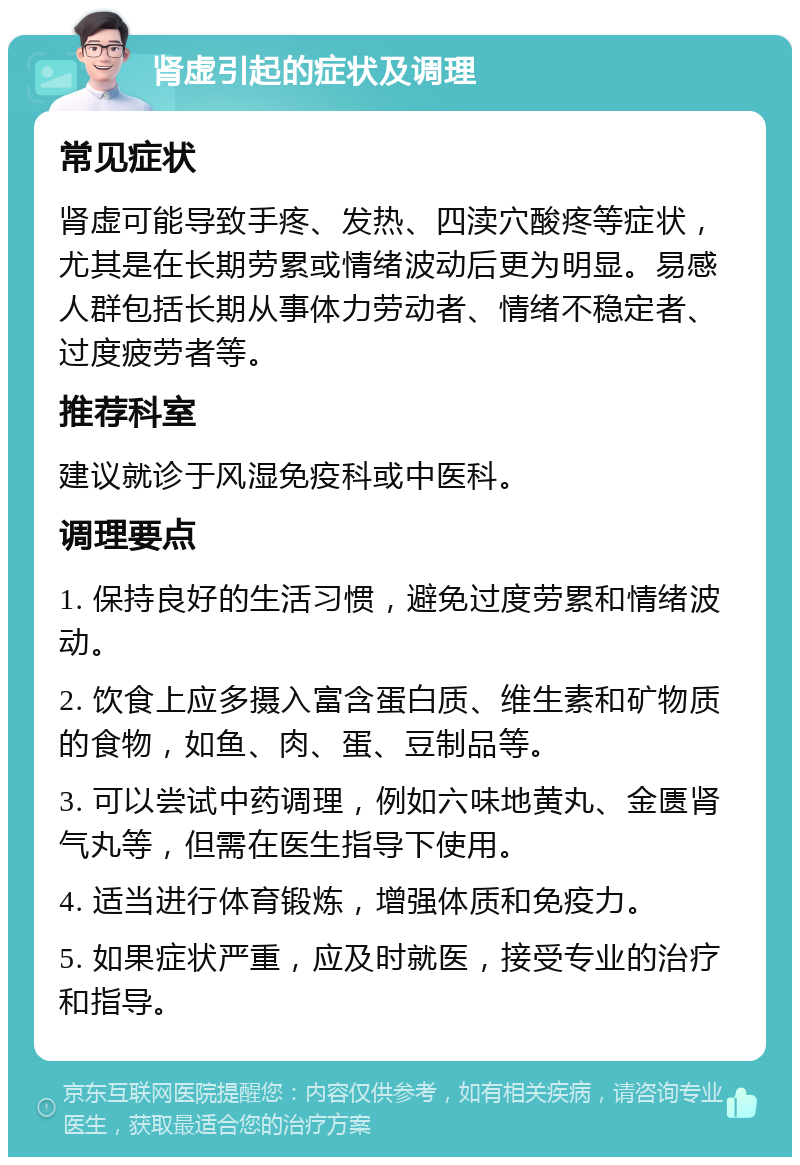 肾虚引起的症状及调理 常见症状 肾虚可能导致手疼、发热、四渎穴酸疼等症状，尤其是在长期劳累或情绪波动后更为明显。易感人群包括长期从事体力劳动者、情绪不稳定者、过度疲劳者等。 推荐科室 建议就诊于风湿免疫科或中医科。 调理要点 1. 保持良好的生活习惯，避免过度劳累和情绪波动。 2. 饮食上应多摄入富含蛋白质、维生素和矿物质的食物，如鱼、肉、蛋、豆制品等。 3. 可以尝试中药调理，例如六味地黄丸、金匮肾气丸等，但需在医生指导下使用。 4. 适当进行体育锻炼，增强体质和免疫力。 5. 如果症状严重，应及时就医，接受专业的治疗和指导。