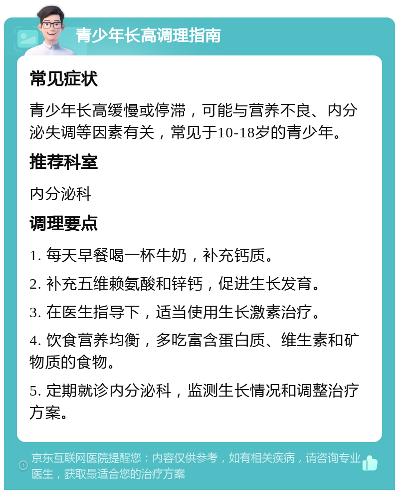 青少年长高调理指南 常见症状 青少年长高缓慢或停滞，可能与营养不良、内分泌失调等因素有关，常见于10-18岁的青少年。 推荐科室 内分泌科 调理要点 1. 每天早餐喝一杯牛奶，补充钙质。 2. 补充五维赖氨酸和锌钙，促进生长发育。 3. 在医生指导下，适当使用生长激素治疗。 4. 饮食营养均衡，多吃富含蛋白质、维生素和矿物质的食物。 5. 定期就诊内分泌科，监测生长情况和调整治疗方案。