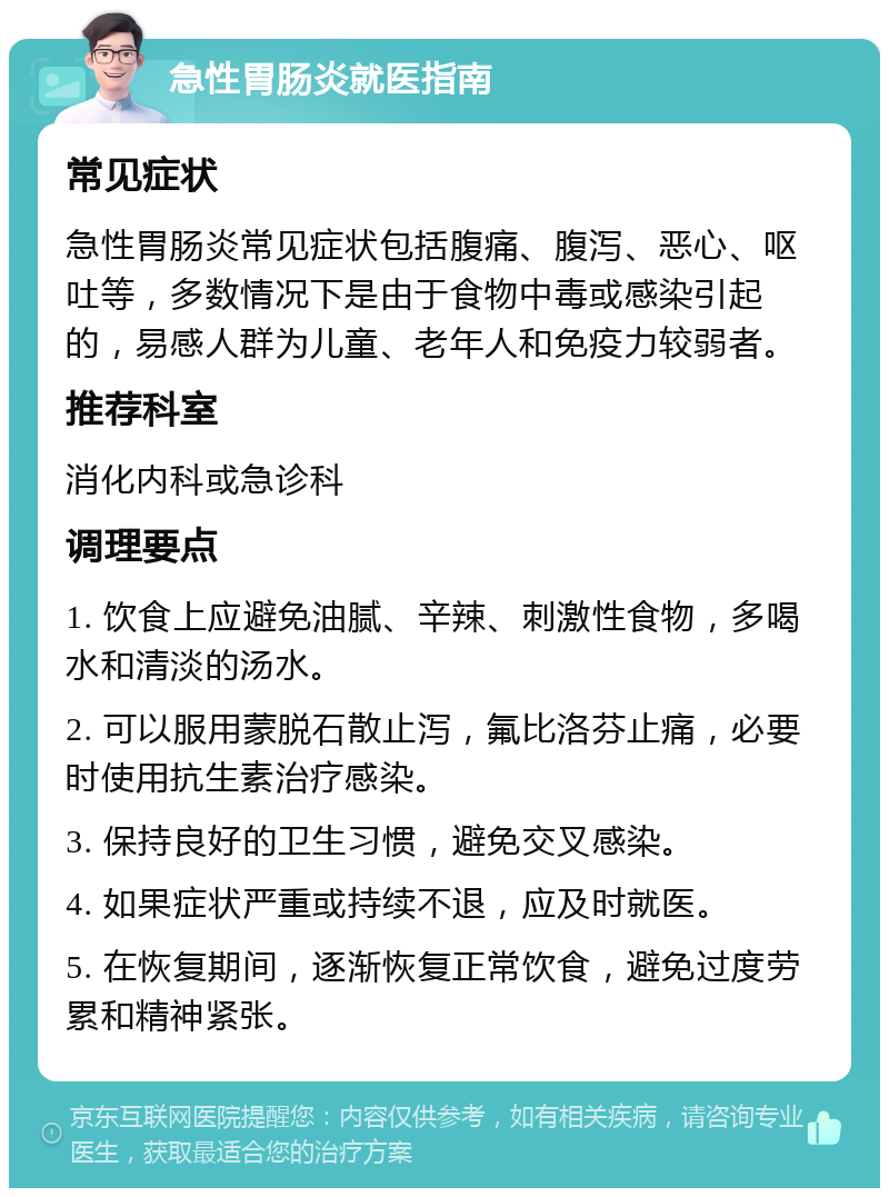 急性胃肠炎就医指南 常见症状 急性胃肠炎常见症状包括腹痛、腹泻、恶心、呕吐等，多数情况下是由于食物中毒或感染引起的，易感人群为儿童、老年人和免疫力较弱者。 推荐科室 消化内科或急诊科 调理要点 1. 饮食上应避免油腻、辛辣、刺激性食物，多喝水和清淡的汤水。 2. 可以服用蒙脱石散止泻，氟比洛芬止痛，必要时使用抗生素治疗感染。 3. 保持良好的卫生习惯，避免交叉感染。 4. 如果症状严重或持续不退，应及时就医。 5. 在恢复期间，逐渐恢复正常饮食，避免过度劳累和精神紧张。