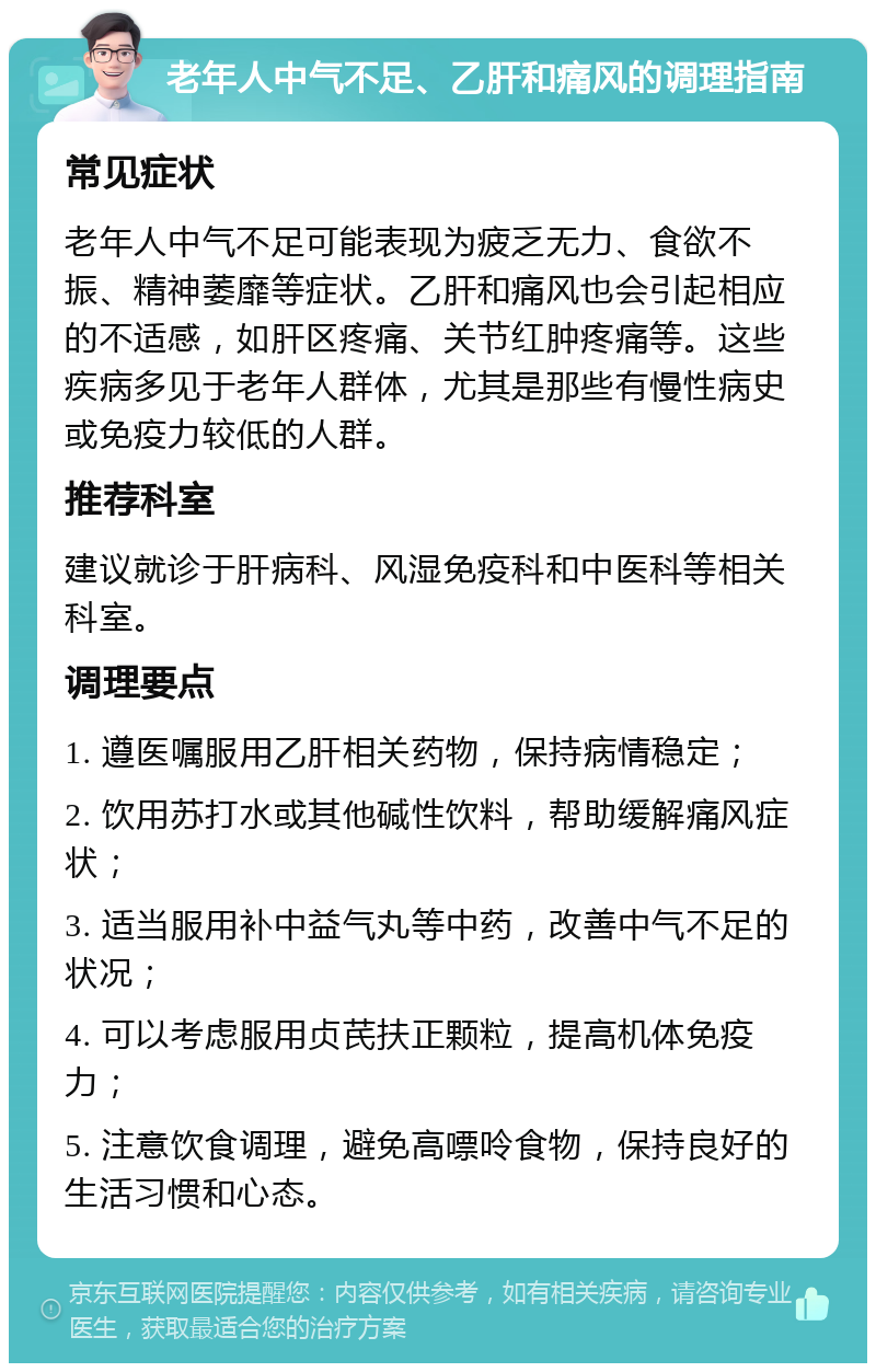 老年人中气不足、乙肝和痛风的调理指南 常见症状 老年人中气不足可能表现为疲乏无力、食欲不振、精神萎靡等症状。乙肝和痛风也会引起相应的不适感，如肝区疼痛、关节红肿疼痛等。这些疾病多见于老年人群体，尤其是那些有慢性病史或免疫力较低的人群。 推荐科室 建议就诊于肝病科、风湿免疫科和中医科等相关科室。 调理要点 1. 遵医嘱服用乙肝相关药物，保持病情稳定； 2. 饮用苏打水或其他碱性饮料，帮助缓解痛风症状； 3. 适当服用补中益气丸等中药，改善中气不足的状况； 4. 可以考虑服用贞芪扶正颗粒，提高机体免疫力； 5. 注意饮食调理，避免高嘌呤食物，保持良好的生活习惯和心态。