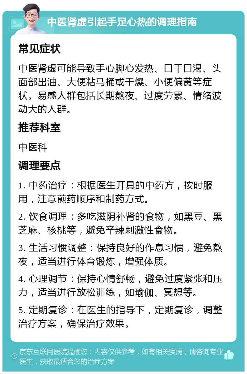 中医肾虚引起手足心热的调理指南 常见症状 中医肾虚可能导致手心脚心发热、口干口渴、头面部出油、大便粘马桶或干燥、小便偏黄等症状。易感人群包括长期熬夜、过度劳累、情绪波动大的人群。 推荐科室 中医科 调理要点 1. 中药治疗：根据医生开具的中药方，按时服用，注意煎药顺序和制药方式。 2. 饮食调理：多吃滋阴补肾的食物，如黑豆、黑芝麻、核桃等，避免辛辣刺激性食物。 3. 生活习惯调整：保持良好的作息习惯，避免熬夜，适当进行体育锻炼，增强体质。 4. 心理调节：保持心情舒畅，避免过度紧张和压力，适当进行放松训练，如瑜伽、冥想等。 5. 定期复诊：在医生的指导下，定期复诊，调整治疗方案，确保治疗效果。