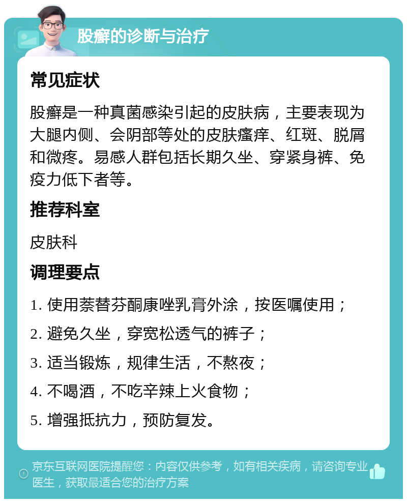 股癣的诊断与治疗 常见症状 股癣是一种真菌感染引起的皮肤病，主要表现为大腿内侧、会阴部等处的皮肤瘙痒、红斑、脱屑和微疼。易感人群包括长期久坐、穿紧身裤、免疫力低下者等。 推荐科室 皮肤科 调理要点 1. 使用萘替芬酮康唑乳膏外涂，按医嘱使用； 2. 避免久坐，穿宽松透气的裤子； 3. 适当锻炼，规律生活，不熬夜； 4. 不喝酒，不吃辛辣上火食物； 5. 增强抵抗力，预防复发。