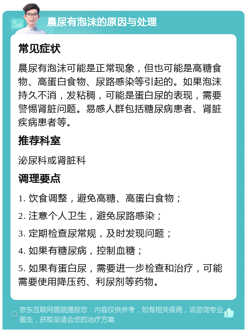 晨尿有泡沫的原因与处理 常见症状 晨尿有泡沫可能是正常现象，但也可能是高糖食物、高蛋白食物、尿路感染等引起的。如果泡沫持久不消，发粘稠，可能是蛋白尿的表现，需要警惕肾脏问题。易感人群包括糖尿病患者、肾脏疾病患者等。 推荐科室 泌尿科或肾脏科 调理要点 1. 饮食调整，避免高糖、高蛋白食物； 2. 注意个人卫生，避免尿路感染； 3. 定期检查尿常规，及时发现问题； 4. 如果有糖尿病，控制血糖； 5. 如果有蛋白尿，需要进一步检查和治疗，可能需要使用降压药、利尿剂等药物。