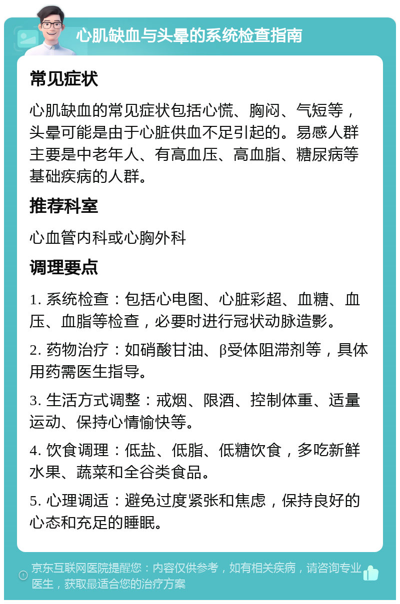 心肌缺血与头晕的系统检查指南 常见症状 心肌缺血的常见症状包括心慌、胸闷、气短等，头晕可能是由于心脏供血不足引起的。易感人群主要是中老年人、有高血压、高血脂、糖尿病等基础疾病的人群。 推荐科室 心血管内科或心胸外科 调理要点 1. 系统检查：包括心电图、心脏彩超、血糖、血压、血脂等检查，必要时进行冠状动脉造影。 2. 药物治疗：如硝酸甘油、β受体阻滞剂等，具体用药需医生指导。 3. 生活方式调整：戒烟、限酒、控制体重、适量运动、保持心情愉快等。 4. 饮食调理：低盐、低脂、低糖饮食，多吃新鲜水果、蔬菜和全谷类食品。 5. 心理调适：避免过度紧张和焦虑，保持良好的心态和充足的睡眠。