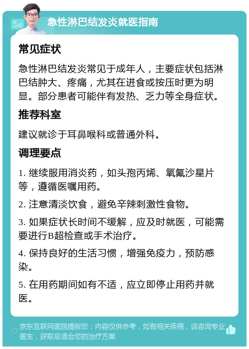 急性淋巴结发炎就医指南 常见症状 急性淋巴结发炎常见于成年人，主要症状包括淋巴结肿大、疼痛，尤其在进食或按压时更为明显。部分患者可能伴有发热、乏力等全身症状。 推荐科室 建议就诊于耳鼻喉科或普通外科。 调理要点 1. 继续服用消炎药，如头孢丙烯、氧氟沙星片等，遵循医嘱用药。 2. 注意清淡饮食，避免辛辣刺激性食物。 3. 如果症状长时间不缓解，应及时就医，可能需要进行B超检查或手术治疗。 4. 保持良好的生活习惯，增强免疫力，预防感染。 5. 在用药期间如有不适，应立即停止用药并就医。