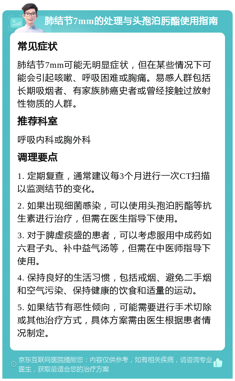 肺结节7mm的处理与头孢泊肟酯使用指南 常见症状 肺结节7mm可能无明显症状，但在某些情况下可能会引起咳嗽、呼吸困难或胸痛。易感人群包括长期吸烟者、有家族肺癌史者或曾经接触过放射性物质的人群。 推荐科室 呼吸内科或胸外科 调理要点 1. 定期复查，通常建议每3个月进行一次CT扫描以监测结节的变化。 2. 如果出现细菌感染，可以使用头孢泊肟酯等抗生素进行治疗，但需在医生指导下使用。 3. 对于脾虚痰盛的患者，可以考虑服用中成药如六君子丸、补中益气汤等，但需在中医师指导下使用。 4. 保持良好的生活习惯，包括戒烟、避免二手烟和空气污染、保持健康的饮食和适量的运动。 5. 如果结节有恶性倾向，可能需要进行手术切除或其他治疗方式，具体方案需由医生根据患者情况制定。