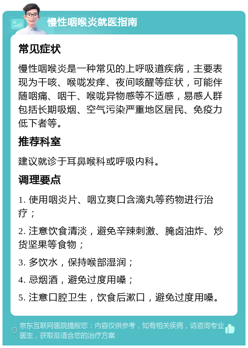 慢性咽喉炎就医指南 常见症状 慢性咽喉炎是一种常见的上呼吸道疾病，主要表现为干咳、喉咙发痒、夜间咳醒等症状，可能伴随咽痛、咽干、喉咙异物感等不适感，易感人群包括长期吸烟、空气污染严重地区居民、免疫力低下者等。 推荐科室 建议就诊于耳鼻喉科或呼吸内科。 调理要点 1. 使用咽炎片、咽立爽口含滴丸等药物进行治疗； 2. 注意饮食清淡，避免辛辣刺激、腌卤油炸、炒货坚果等食物； 3. 多饮水，保持喉部湿润； 4. 忌烟酒，避免过度用嗓； 5. 注意口腔卫生，饮食后漱口，避免过度用嗓。