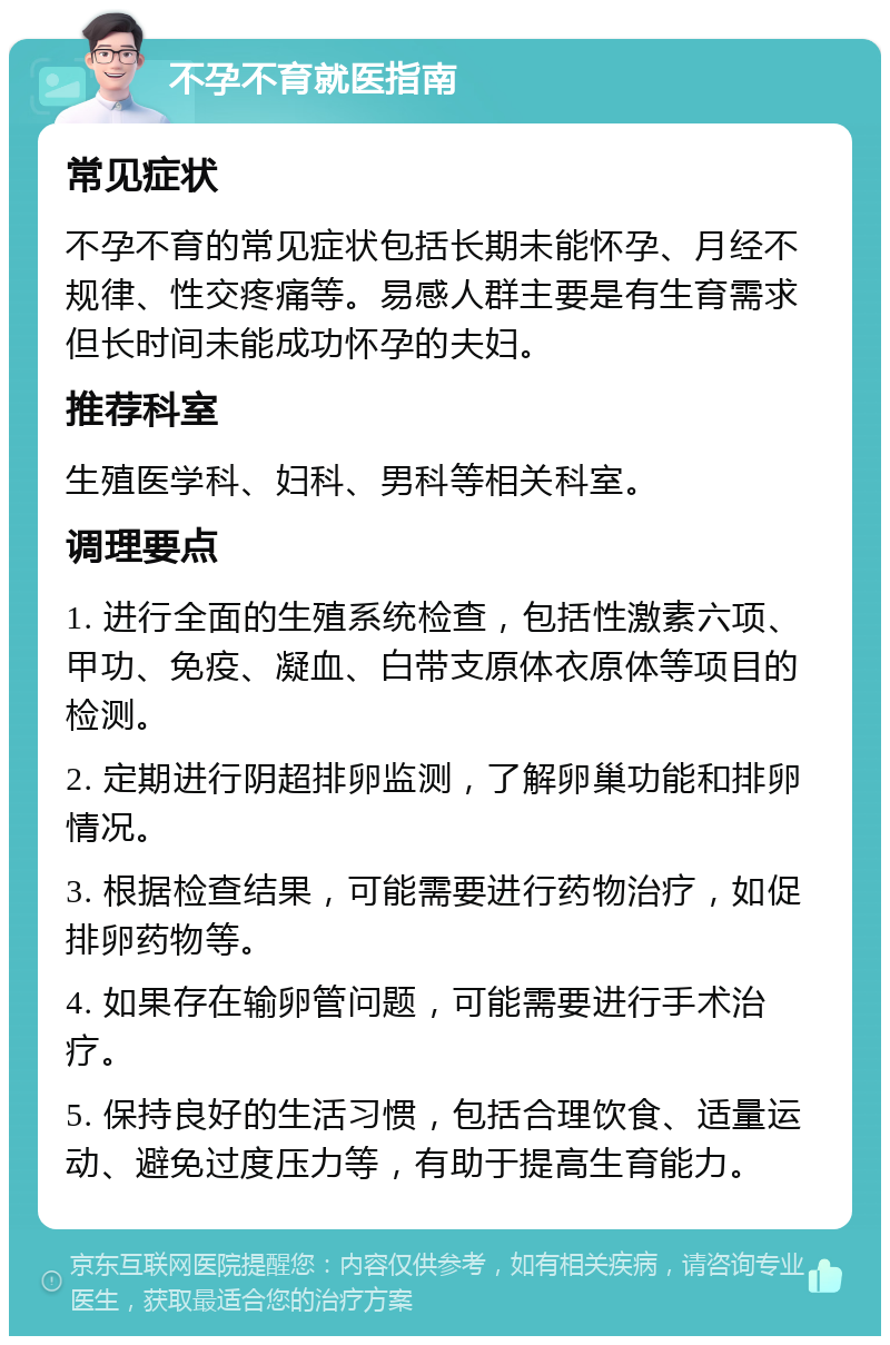 不孕不育就医指南 常见症状 不孕不育的常见症状包括长期未能怀孕、月经不规律、性交疼痛等。易感人群主要是有生育需求但长时间未能成功怀孕的夫妇。 推荐科室 生殖医学科、妇科、男科等相关科室。 调理要点 1. 进行全面的生殖系统检查，包括性激素六项、甲功、免疫、凝血、白带支原体衣原体等项目的检测。 2. 定期进行阴超排卵监测，了解卵巢功能和排卵情况。 3. 根据检查结果，可能需要进行药物治疗，如促排卵药物等。 4. 如果存在输卵管问题，可能需要进行手术治疗。 5. 保持良好的生活习惯，包括合理饮食、适量运动、避免过度压力等，有助于提高生育能力。