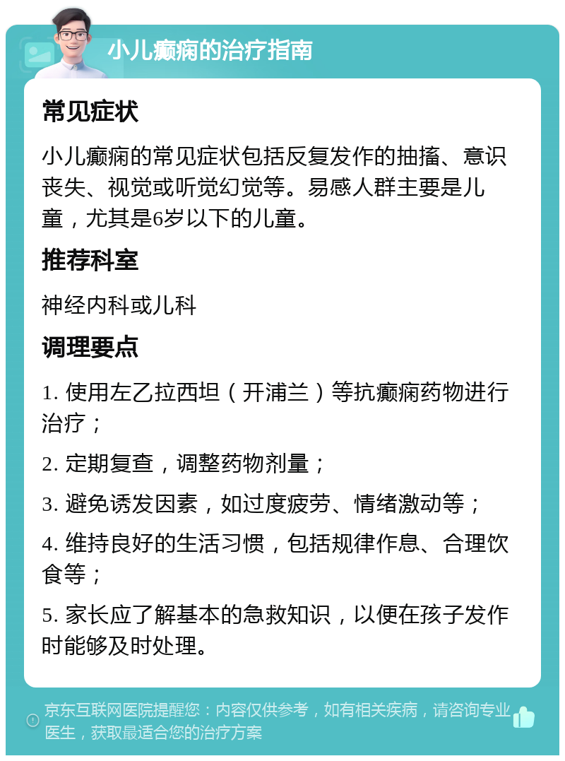 小儿癫痫的治疗指南 常见症状 小儿癫痫的常见症状包括反复发作的抽搐、意识丧失、视觉或听觉幻觉等。易感人群主要是儿童，尤其是6岁以下的儿童。 推荐科室 神经内科或儿科 调理要点 1. 使用左乙拉西坦（开浦兰）等抗癫痫药物进行治疗； 2. 定期复查，调整药物剂量； 3. 避免诱发因素，如过度疲劳、情绪激动等； 4. 维持良好的生活习惯，包括规律作息、合理饮食等； 5. 家长应了解基本的急救知识，以便在孩子发作时能够及时处理。