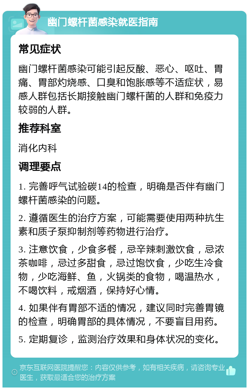 幽门螺杆菌感染就医指南 常见症状 幽门螺杆菌感染可能引起反酸、恶心、呕吐、胃痛、胃部灼烧感、口臭和饱胀感等不适症状，易感人群包括长期接触幽门螺杆菌的人群和免疫力较弱的人群。 推荐科室 消化内科 调理要点 1. 完善呼气试验碳14的检查，明确是否伴有幽门螺杆菌感染的问题。 2. 遵循医生的治疗方案，可能需要使用两种抗生素和质子泵抑制剂等药物进行治疗。 3. 注意饮食，少食多餐，忌辛辣刺激饮食，忌浓茶咖啡，忌过多甜食，忌过饱饮食，少吃生冷食物，少吃海鲜、鱼，火锅类的食物，喝温热水，不喝饮料，戒烟酒，保持好心情。 4. 如果伴有胃部不适的情况，建议同时完善胃镜的检查，明确胃部的具体情况，不要盲目用药。 5. 定期复诊，监测治疗效果和身体状况的变化。