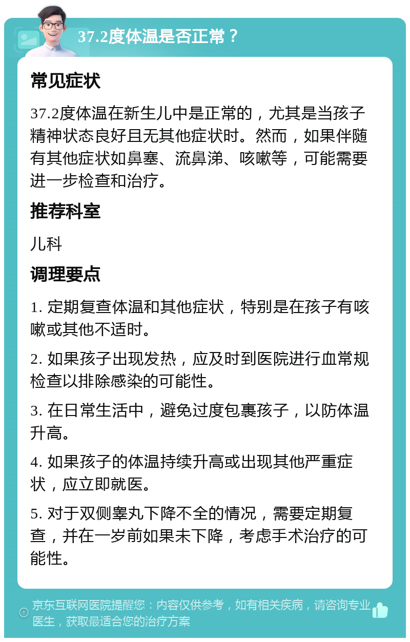 37.2度体温是否正常？ 常见症状 37.2度体温在新生儿中是正常的，尤其是当孩子精神状态良好且无其他症状时。然而，如果伴随有其他症状如鼻塞、流鼻涕、咳嗽等，可能需要进一步检查和治疗。 推荐科室 儿科 调理要点 1. 定期复查体温和其他症状，特别是在孩子有咳嗽或其他不适时。 2. 如果孩子出现发热，应及时到医院进行血常规检查以排除感染的可能性。 3. 在日常生活中，避免过度包裹孩子，以防体温升高。 4. 如果孩子的体温持续升高或出现其他严重症状，应立即就医。 5. 对于双侧睾丸下降不全的情况，需要定期复查，并在一岁前如果未下降，考虑手术治疗的可能性。