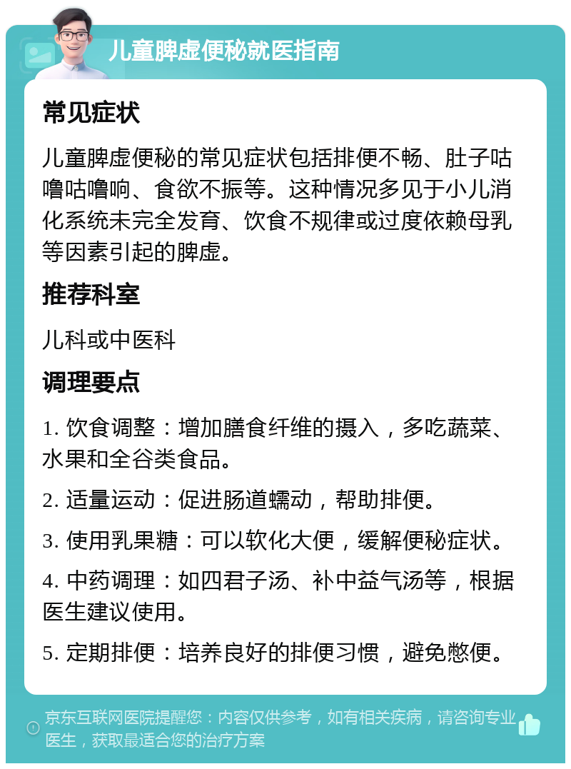 儿童脾虚便秘就医指南 常见症状 儿童脾虚便秘的常见症状包括排便不畅、肚子咕噜咕噜响、食欲不振等。这种情况多见于小儿消化系统未完全发育、饮食不规律或过度依赖母乳等因素引起的脾虚。 推荐科室 儿科或中医科 调理要点 1. 饮食调整：增加膳食纤维的摄入，多吃蔬菜、水果和全谷类食品。 2. 适量运动：促进肠道蠕动，帮助排便。 3. 使用乳果糖：可以软化大便，缓解便秘症状。 4. 中药调理：如四君子汤、补中益气汤等，根据医生建议使用。 5. 定期排便：培养良好的排便习惯，避免憋便。