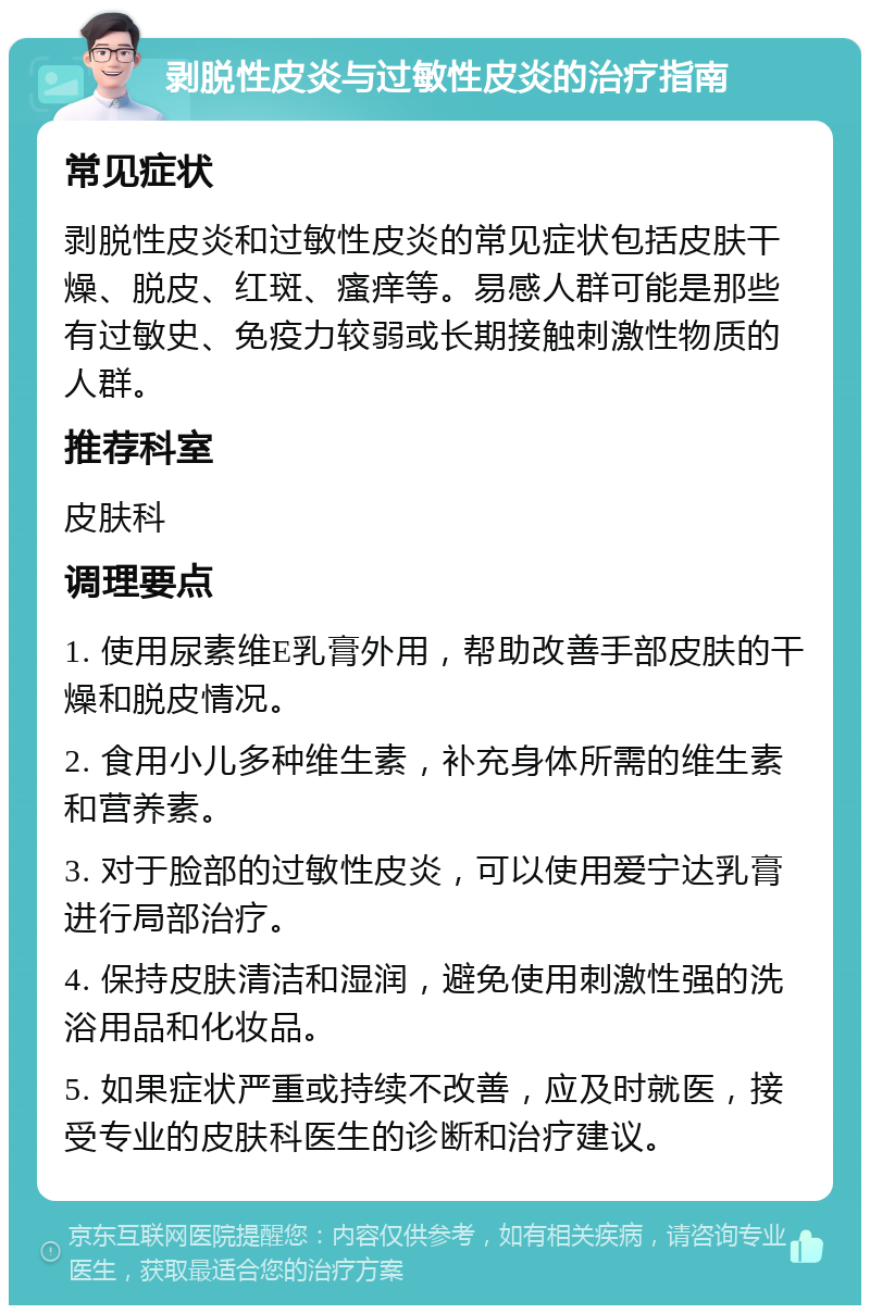 剥脱性皮炎与过敏性皮炎的治疗指南 常见症状 剥脱性皮炎和过敏性皮炎的常见症状包括皮肤干燥、脱皮、红斑、瘙痒等。易感人群可能是那些有过敏史、免疫力较弱或长期接触刺激性物质的人群。 推荐科室 皮肤科 调理要点 1. 使用尿素维E乳膏外用，帮助改善手部皮肤的干燥和脱皮情况。 2. 食用小儿多种维生素，补充身体所需的维生素和营养素。 3. 对于脸部的过敏性皮炎，可以使用爱宁达乳膏进行局部治疗。 4. 保持皮肤清洁和湿润，避免使用刺激性强的洗浴用品和化妆品。 5. 如果症状严重或持续不改善，应及时就医，接受专业的皮肤科医生的诊断和治疗建议。