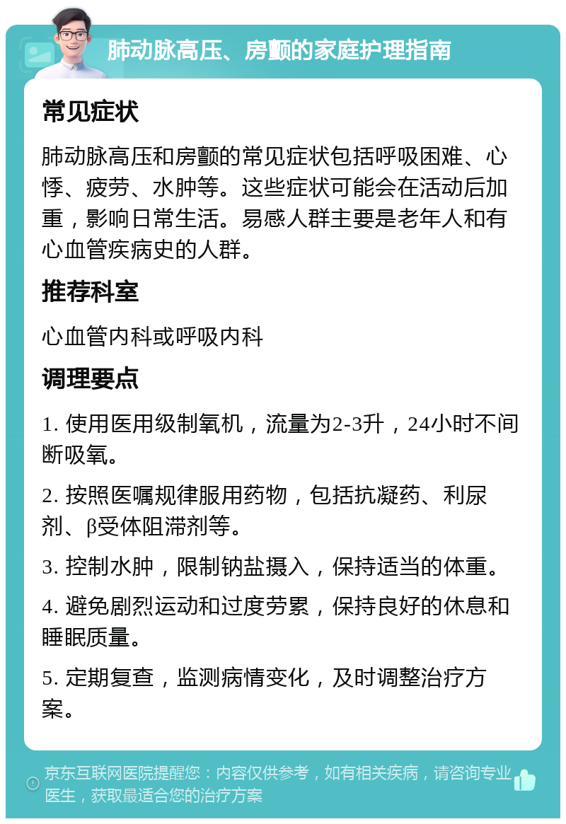 肺动脉高压、房颤的家庭护理指南 常见症状 肺动脉高压和房颤的常见症状包括呼吸困难、心悸、疲劳、水肿等。这些症状可能会在活动后加重，影响日常生活。易感人群主要是老年人和有心血管疾病史的人群。 推荐科室 心血管内科或呼吸内科 调理要点 1. 使用医用级制氧机，流量为2-3升，24小时不间断吸氧。 2. 按照医嘱规律服用药物，包括抗凝药、利尿剂、β受体阻滞剂等。 3. 控制水肿，限制钠盐摄入，保持适当的体重。 4. 避免剧烈运动和过度劳累，保持良好的休息和睡眠质量。 5. 定期复查，监测病情变化，及时调整治疗方案。