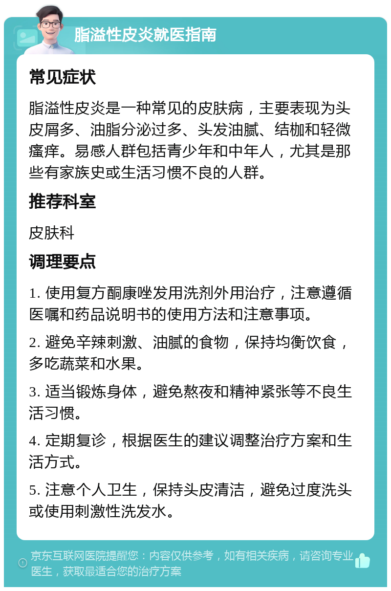 脂溢性皮炎就医指南 常见症状 脂溢性皮炎是一种常见的皮肤病，主要表现为头皮屑多、油脂分泌过多、头发油腻、结枷和轻微瘙痒。易感人群包括青少年和中年人，尤其是那些有家族史或生活习惯不良的人群。 推荐科室 皮肤科 调理要点 1. 使用复方酮康唑发用洗剂外用治疗，注意遵循医嘱和药品说明书的使用方法和注意事项。 2. 避免辛辣刺激、油腻的食物，保持均衡饮食，多吃蔬菜和水果。 3. 适当锻炼身体，避免熬夜和精神紧张等不良生活习惯。 4. 定期复诊，根据医生的建议调整治疗方案和生活方式。 5. 注意个人卫生，保持头皮清洁，避免过度洗头或使用刺激性洗发水。