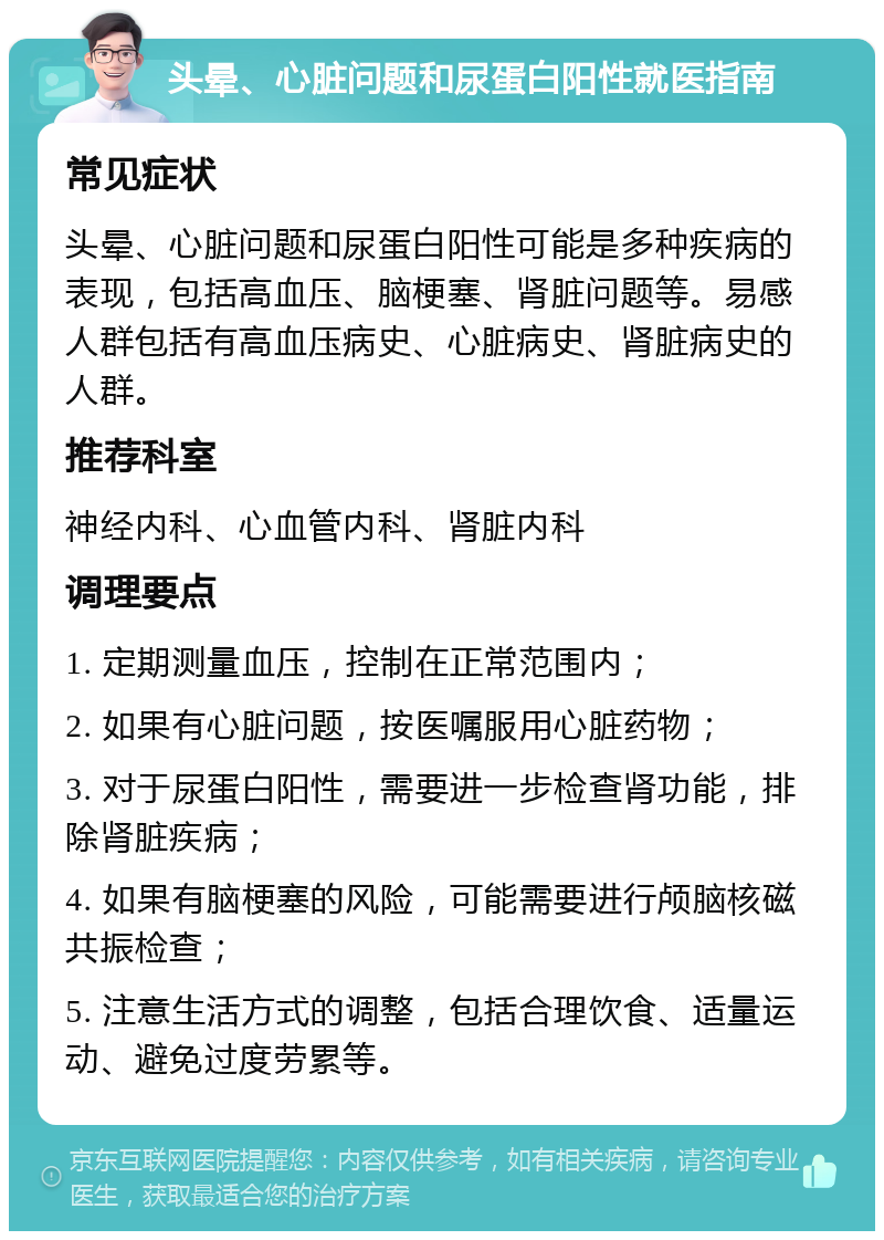 头晕、心脏问题和尿蛋白阳性就医指南 常见症状 头晕、心脏问题和尿蛋白阳性可能是多种疾病的表现，包括高血压、脑梗塞、肾脏问题等。易感人群包括有高血压病史、心脏病史、肾脏病史的人群。 推荐科室 神经内科、心血管内科、肾脏内科 调理要点 1. 定期测量血压，控制在正常范围内； 2. 如果有心脏问题，按医嘱服用心脏药物； 3. 对于尿蛋白阳性，需要进一步检查肾功能，排除肾脏疾病； 4. 如果有脑梗塞的风险，可能需要进行颅脑核磁共振检查； 5. 注意生活方式的调整，包括合理饮食、适量运动、避免过度劳累等。