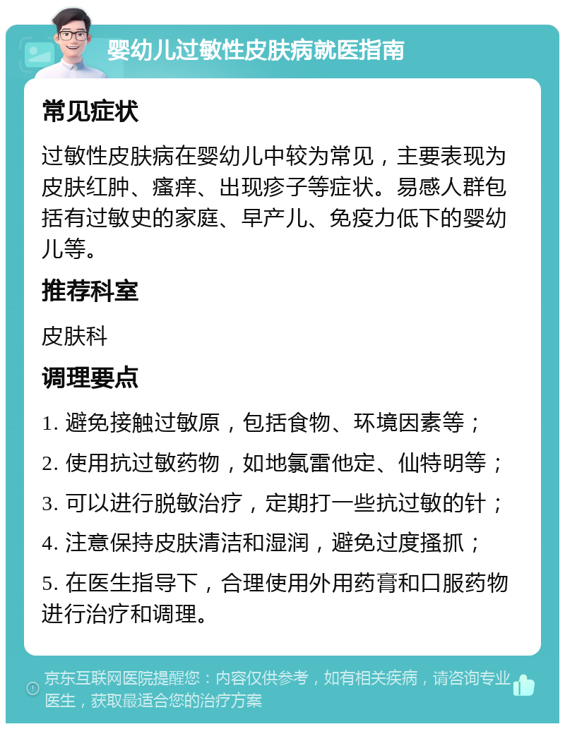 婴幼儿过敏性皮肤病就医指南 常见症状 过敏性皮肤病在婴幼儿中较为常见，主要表现为皮肤红肿、瘙痒、出现疹子等症状。易感人群包括有过敏史的家庭、早产儿、免疫力低下的婴幼儿等。 推荐科室 皮肤科 调理要点 1. 避免接触过敏原，包括食物、环境因素等； 2. 使用抗过敏药物，如地氯雷他定、仙特明等； 3. 可以进行脱敏治疗，定期打一些抗过敏的针； 4. 注意保持皮肤清洁和湿润，避免过度搔抓； 5. 在医生指导下，合理使用外用药膏和口服药物进行治疗和调理。