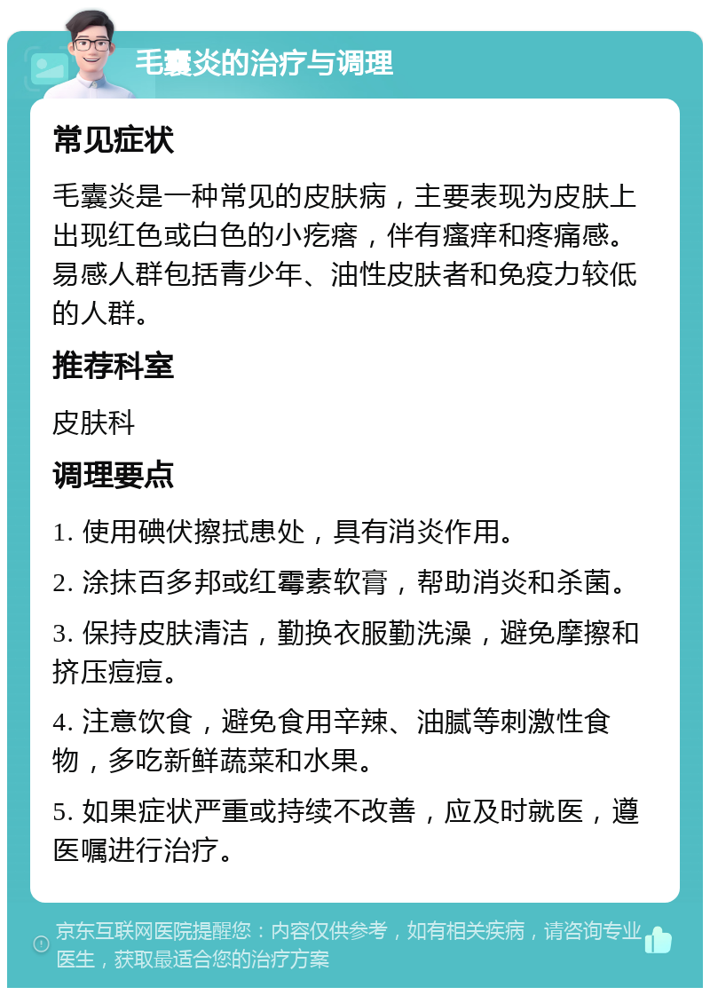 毛囊炎的治疗与调理 常见症状 毛囊炎是一种常见的皮肤病，主要表现为皮肤上出现红色或白色的小疙瘩，伴有瘙痒和疼痛感。易感人群包括青少年、油性皮肤者和免疫力较低的人群。 推荐科室 皮肤科 调理要点 1. 使用碘伏擦拭患处，具有消炎作用。 2. 涂抹百多邦或红霉素软膏，帮助消炎和杀菌。 3. 保持皮肤清洁，勤换衣服勤洗澡，避免摩擦和挤压痘痘。 4. 注意饮食，避免食用辛辣、油腻等刺激性食物，多吃新鲜蔬菜和水果。 5. 如果症状严重或持续不改善，应及时就医，遵医嘱进行治疗。