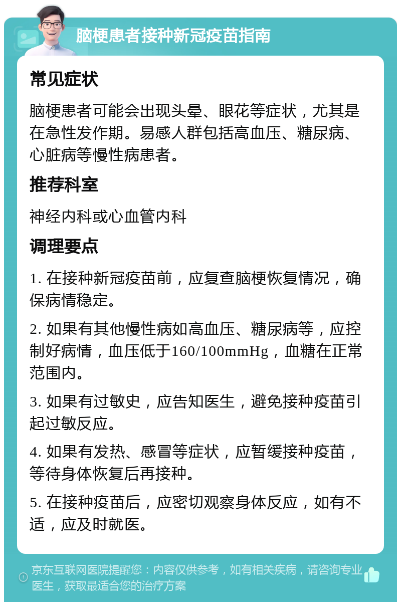 脑梗患者接种新冠疫苗指南 常见症状 脑梗患者可能会出现头晕、眼花等症状，尤其是在急性发作期。易感人群包括高血压、糖尿病、心脏病等慢性病患者。 推荐科室 神经内科或心血管内科 调理要点 1. 在接种新冠疫苗前，应复查脑梗恢复情况，确保病情稳定。 2. 如果有其他慢性病如高血压、糖尿病等，应控制好病情，血压低于160/100mmHg，血糖在正常范围内。 3. 如果有过敏史，应告知医生，避免接种疫苗引起过敏反应。 4. 如果有发热、感冒等症状，应暂缓接种疫苗，等待身体恢复后再接种。 5. 在接种疫苗后，应密切观察身体反应，如有不适，应及时就医。