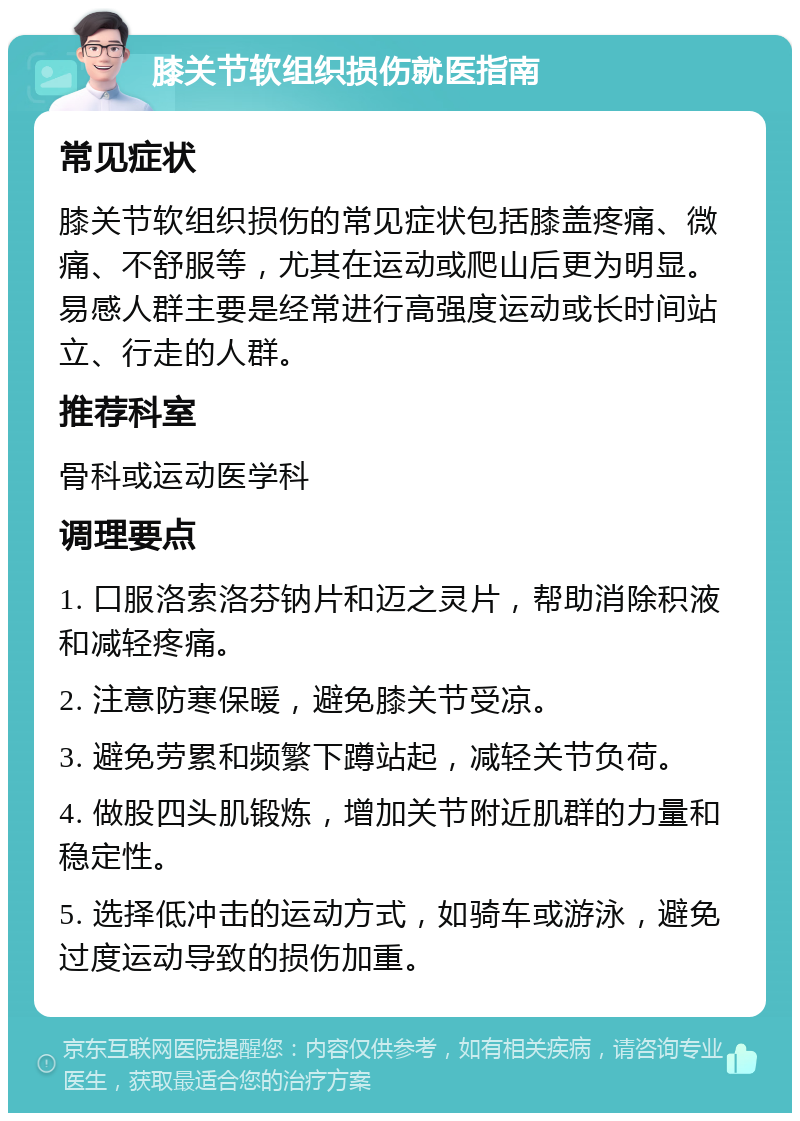 膝关节软组织损伤就医指南 常见症状 膝关节软组织损伤的常见症状包括膝盖疼痛、微痛、不舒服等，尤其在运动或爬山后更为明显。易感人群主要是经常进行高强度运动或长时间站立、行走的人群。 推荐科室 骨科或运动医学科 调理要点 1. 口服洛索洛芬钠片和迈之灵片，帮助消除积液和减轻疼痛。 2. 注意防寒保暖，避免膝关节受凉。 3. 避免劳累和频繁下蹲站起，减轻关节负荷。 4. 做股四头肌锻炼，增加关节附近肌群的力量和稳定性。 5. 选择低冲击的运动方式，如骑车或游泳，避免过度运动导致的损伤加重。