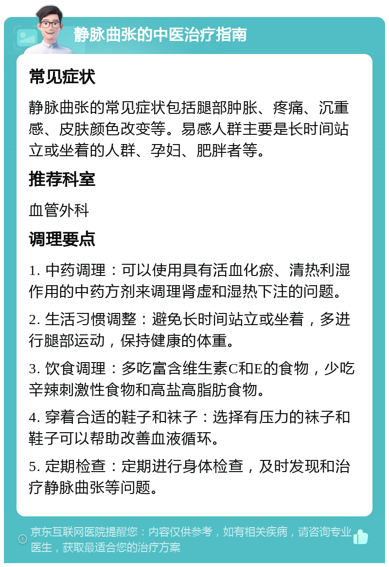 静脉曲张的中医治疗指南 常见症状 静脉曲张的常见症状包括腿部肿胀、疼痛、沉重感、皮肤颜色改变等。易感人群主要是长时间站立或坐着的人群、孕妇、肥胖者等。 推荐科室 血管外科 调理要点 1. 中药调理：可以使用具有活血化瘀、清热利湿作用的中药方剂来调理肾虚和湿热下注的问题。 2. 生活习惯调整：避免长时间站立或坐着，多进行腿部运动，保持健康的体重。 3. 饮食调理：多吃富含维生素C和E的食物，少吃辛辣刺激性食物和高盐高脂肪食物。 4. 穿着合适的鞋子和袜子：选择有压力的袜子和鞋子可以帮助改善血液循环。 5. 定期检查：定期进行身体检查，及时发现和治疗静脉曲张等问题。